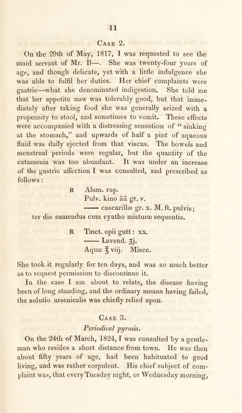 Case 2. On the 29th of May, 1817, I was requested to see the maid servant of Mr. B—. She was twenty-four years of age, and though delicate, yet with a little indulgence she was able to fulfil her duties. Her chief complaints were gastric—what she denominated indigestion. She told me that her appetite now was tolerably good, but that imme- diately after taking food she was generally seized with a propensity to stool, and sometimes to vomit. These effects were accompanied with a distressing sensation of sinking at the stomach,” and upwards of half a pint of aqueous fluid was daily ejected from that viscus. The bowels and menstrual periods were regular, but the quantity of the catamenia was too abundant. It was under an increase of the gastric affection I was consulted, and prescribed as follows: R Alum. rup. Pulv. kino aa gr. v. —' cascarillse gr. x. M. ft. pulvis; ter die sumendus cum cyatho misturm sequentis. R Tinct. opii gutt; xx. Lavend. Aquee^viij. Misce. t She took it regularly for ten days, and was so much better as to request permission to discontinue it. In the case I am about to relate, the disease having been of long standing, and the ordinary means having failed, the solutio arsenicalis was chiefly relied upon. Case 3. Periodical pyrosis. On the 24th of March, 1824, 1 was consulted by a gentle- man who resides a short distance from town. He was then about fifty years of age, had been habituated to good living, and was rather corpulent. His chief subject of com- plaint was, that every Tuesday night, or Wednesday morning.