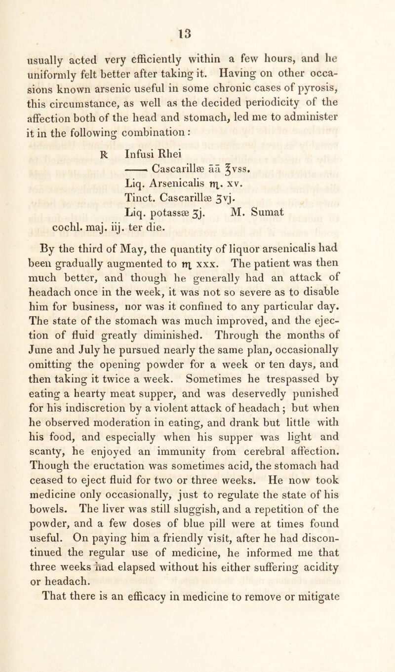 usually acted very efficiently within a few hours, and he uniformly felt better after taking it. Having on other occa- sions known arsenic useful in some chronic cases of pyrosis, this circumstance, as well as the decided periodicity of the affection both of the head and stomach, led me to administer it in the following combination : R Infusi Rhei — Cascarillse aa §vss, Liq. Arsenicalis nx* xv. Tinct. Cascarillee Liq. potassee M. Sumat cochl. maj. iij. ter die. By the third of May, the quantity of liquor arsenicalis had been gradually augmented to tri xxx. The patient was then much better, and though he generally had an attack of headach once in the week, it was not so severe as to disable him for business, nor was it confined to any particular day. The state of the stomach was much improved, and the ejec- tion of fluid greatly diminished. Through the months of June and July he pursued nearly the same plan, occasionally omitting the opening powder for a week or ten days, and then taking it twice a week. Sometimes he trespassed by eating a hearty meat supper, and was deservedly punished for his indiscretion by a violent attack of headach; but when he observed moderation in eating, and drank but little with his food, and especially when his supper was light and scanty, he enjoyed an immunity from cerebral affection. Though the eructation was sometimes acid, the stomach had ceased to eject fluid for two or three weeks. He now took medicine only occasionally, just to regulate the state of his bowels. The liver was still sluggish, and a repetition of the powder, and a few doses of blue pill were at times found useful. On paying him a friendly visit, after he had discon- tinued the regular use of medicine, he informed me that three weeks had elapsed without his either suffering acidity or headach. That there is an efficacv in medicine to remove or mitigate «/ O