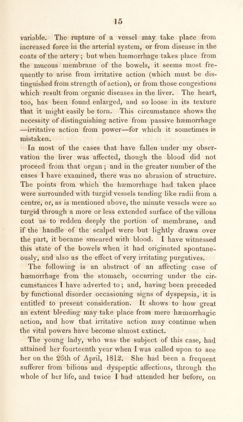 variable. The rupture of a vessel may take place from increased force in the arterial system, or from disease in the coats of the artery ; but when hsemorrhage takes place from the mucous membrane of the bowels, it seems most fre- quently to arise from irritative action (which must be dis- tinguished from strength of action), or from those congestions which result from organic diseases in the liver. The heart, too, has been found enlarged, and so loose in its texture that it might easily be torn. This circumstance shows the necessity of distinguishing active from passive hsemorrhage —irritative action from power—for which it sometimes is mistaken. In most of the cases that have fallen under my obser- vation the liver was affected, though the blood did not proceed from that organ ; and in the greater number of the cases I have examined, there was no abrasion of structure. The points from which the haemorrhage had taken place were surrounded with turgid vessels tending like radii from a centre, or, as is mentioned above, the minute vessels were so turgid through a more or less extended surface of the villous coat as to redden deeply the portion of membrane, and if the handle of the scalpel were but lightly drawn over the part, it became smeared with blood. I have witnessed this state of the bowels when it had originated spontane- ously, and also as the effect of very irritating purgatives. The following is an abstract of an affecting case of haemorrhage from the stomach, occurring under the cir- cumstances I have adverted to; and, having been preceded by functional disorder occasioning signs of dyspepsia, it is entitled to present consideration. It shows to how great an extent bleeding may take place from mere haemorrhagic action, and how that irritative action may continue when the vital powers have become almost extinct. The young lady, who was the subject of this case, had attained her fourteenth year when I was called upon to see her on the 2Gth of April, 1812. She had been a frequent sufferer from bilious and dyspeptic affections, through the whole of her life, and twice I had attended her before, on