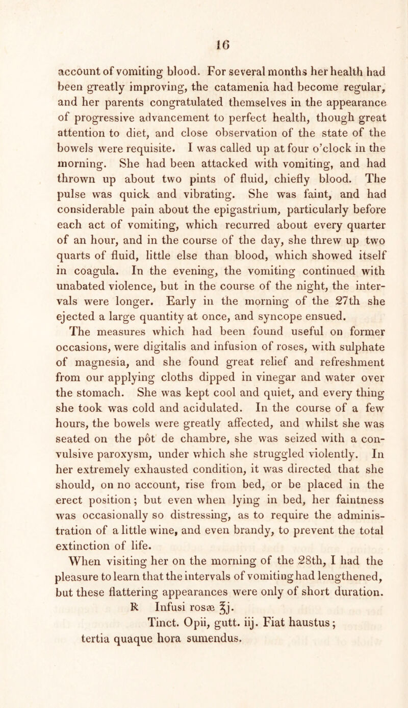 account of vomiting blood. For several months her health had been greatly improving, the catamenia had become regular, and her parents congratulated themselves in the appearance of progressive advancement to perfect health, though great attention to diet, and close observation of the state of the bowels were requisite. I was called up at four o’clock in the morning. She had been attacked with vomiting, and had thrown up about two pints of fluid, chiefly blood. The pulse was quick and vibrating. She was faint, and had considerable pain about the epigastrium, particularly before each act of vomiting, which recurred about every quarter of an hour, and in the course of the day, she threw up two quarts of fluid, little else than blood, which showed itself in coagula. In the evening, the vomiting continued with unabated violence, but in the course of the night, the inter- vals were longer. Early in the morning of the 27th she ejected a large quantity at once, and syncope ensued. The measures which had been found useful on former occasions, were digitalis and infusion of roses, with sulphate of magnesia, and she found great relief and refreshment from our applying cloths dipped in vinegar and water over the stomach. She was kept cool and quiet, and every thing she took was cold and acidulated. In the course of a few hours, the bowels were greatly affected, and whilst she was seated on the pot de chambre, she was seized with a con- vulsive paroxysm, under which she struggled violently. In her extremely exhausted condition, it was directed that she should, on no account, rise from bed, or be placed in the erect position; but even when lying in bed, her faintness was occasionally so distressing, as to require the adminis- tration of a little wine, and even brandy, to prevent the total extinction of life. When visiting her on the morning of the 28th, I had the pleasure to learn that the intervals of vomiting had lengthened, but these flattering appearances were only of short duration. R Infusi rosae ^j. Tinct. Opii, gutt. iij. Fiat haustus; tertia quaque hora sumendus.