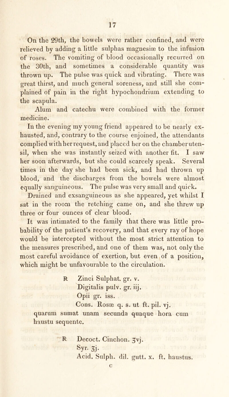 On the 29th, the bowels were rather confined, and were relieved by adding a little sulphas magnesise to the infusion of roses. The vomiting of blood occasionally recurred on the 30th, and sometimes a considerable quantity was thrown up. The pulse was quick and vibrating. There was great thirst, and much general soreness, and still she com- plained of pain in the right hypochondrium extending to the scapula. Alum and catechu were combined with the former medicine. In the evening my young friend appeared to be nearly ex- hausted, and, contrary to the course enjoined, the attendants complied withher request, and placed her on the chamberuten- sil, when she was instantly seized with another fit. I saw her soon afterwards, but she could scarcely speak. Several times in the day she had been sick, and had thrown up blood, and the discharges from the bowels were almost equally sanguineous. The pulse was very small and quick. Drained and exsanguineous as she appeared, yet whilst I sat in the room the retching came on, and she threw up three or four ounces of clear blood. It was intimated to the family that there was little pro- bability of the patient’s recovery, and that every ray of hope would be intercepted without the most strict attention to the measures prescribed, and one of them was, not only the most careful avoidance of exertion, but even,of a position, which might be unfavourable to the circulation. R Zinci Sulphat. gr. v. Di gitalis pulv. gr. iij. Opii gr. iss. Cons. Rosse q. s. ut ft. pil. vj. quarum sumat unam secunda quaque hora cum haustu sequente. R Decoct. Cinchon. ^vj. Syr- 5j- Acid. Sulph. dil. gutt. x. ft. haustiis. c
