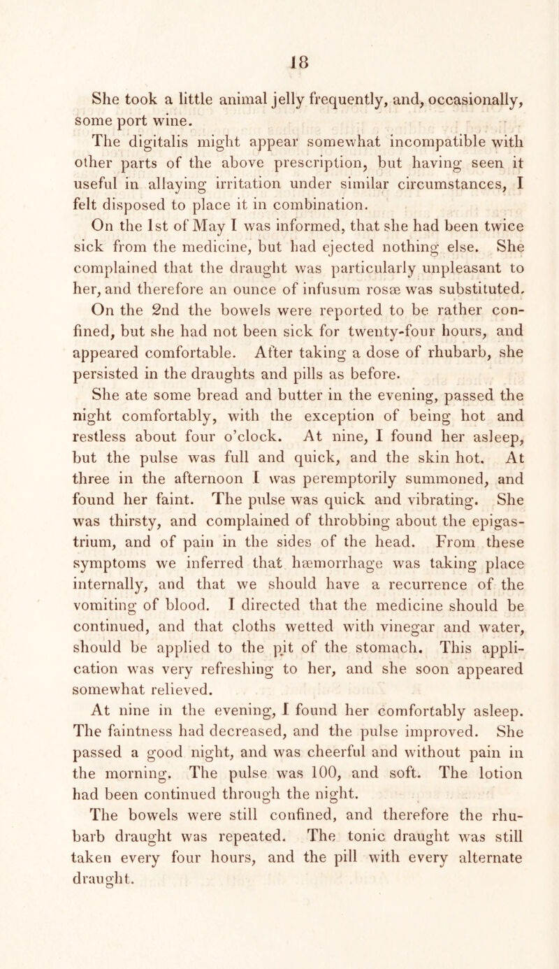She took a little animal jelly frequently, and, occasionally, some port wine. The digitalis might appear somewhat incompatible with other parts of the above prescription, but having seen it useful in allaying irritation under similar circumstances, I felt disposed to place it in combination. On the 1st of May I was informed, that she had been twice sick from the medicine, but had ejected nothing else. She complained that the draught was particularly unpleasant to her, and therefore an ounce of infusum rosoe was substituted. On the 2nd the bowels were reported to be rather con- fined, but she had not been sick for twenty-four hours, and appeared comfortable. After taking a dose of rhubarb, she persisted in the draughts and pills as before. She ate some bread and butter in the evening, passed the night comfortably, with the exception of being hot and restless about four o’clock. At nine, I found her asleep, but the pulse was full and quick, and the skin hot. At three in the afternoon ,1 was peremptorily summoned, and found her faint. The pulse was quick and vibrating. She was thirsty, and complained of throbbing about the epigas- trium, and of pain in the sides of the head. From these symptoms we inferred that haemorrhage was taking place internally, and that we should have a recurrence of the vomiting of blood. I directed that the medicine should be continued, and that cloths wetted with vinegar and water, should be applied to the pjt of the stomach. This appli- cation was very refreshing to her, and she soon appeared somewhat relieved. At nine in the evening, 1 found her comfortably asleep. The faintness had decreased, and the pulse improved. She passed a good night, and was cheerful and without pain in the morning. The pulse was 100, and soft. The lotion had been continued through the night. The bowels were still confined, and therefore the rhu- barb draught was repeated. The tonic draught was still taken every four hours, and the pill with every alternate draught.