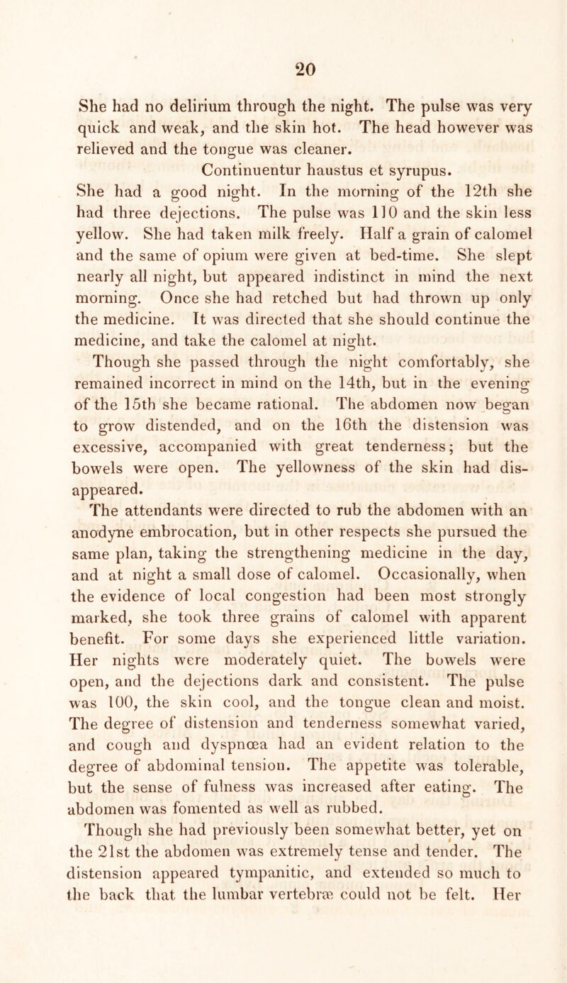 She had no delirium through the night. The pulse was very quick and weak, and the skin hot. The head however was relieved and the tongue was cleaner. Continuentur haustus et syrupus. She had a good night. In the morning of the 12th she had three dejections. The pulse was 110 and the skin less yellow. She had taken milk freely. Half a grain of calomel and the same of opium were given at bed-time. She slept nearly all night, but appeared indistinct in mind the next morning. Once she had retched but had thrown up only the medicine. It was directed that she should continue the medicine, and take the calomel at night. Though she passed through the night comfortably, she remained incorrect in mind on the 14th, but in the evening of the 15th she became rational. The abdomen now began to grow distended, and on the 16th the distension was excessive, accompanied with great tenderness; but the bowels were open. The yellowness of the skin had dis- appeared. The attendants were directed to rub the abdomen with an anodyne embrocation, but in other respects she pursued the same plan, taking the strengthening medicine in the day, and at night a small dose of calomel. Occasionally, when the evidence of local congestion had been most strongly marked, she took three grains of calomel with apparent benefit. For some days she experienced little variation. Her nights were moderately quiet. The bowels were open, and the dejections dark and consistent. The pulse was 100, the skin cool, and the tongue clean and moist. The degree of distension and tenderness somewhat varied, and cough and dyspnoea had an evident relation to the degree of abdominal tension. The appetite was tolerable, but the sense of fulness was increased after eating. The abdomen was fomented as well as rubbed. Though she had previously been somewhat better, yet on the 21st the abdomen was extremely tense and tender. The distension appeared tympanitic, and extended so much to the back that the lumbar vertebrm could not be felt. Her