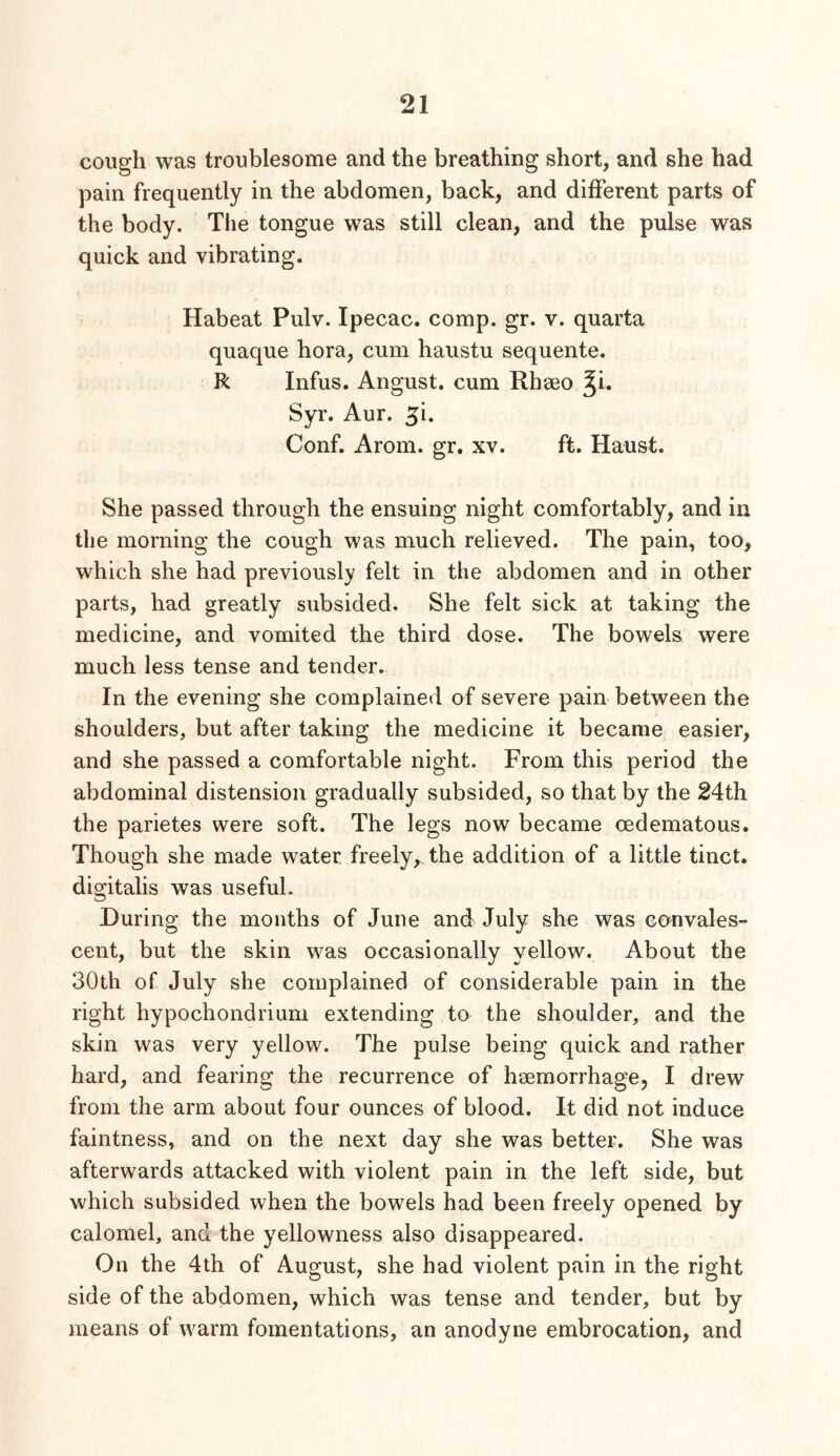 cough was troublesome and the breathing short, and she had pain frequently in the abdomen, back, and different parts of the body. The tongue was still clean, and the pulse was quick and vibrating. Habeat Pulv. Ipecac, comp. gr. v. quarta quaque hora, cum haustu sequente. R Infus. Angust. cum Rhseo ^i. Syr. Aur. ^i. Conf. Arom. gr, xv. ft. Haust. She passed through the ensuing night comfortably, and in the morning the cough was much relieved. The pain, too, which she had previously felt in the abdomen and in other parts, had greatly subsided. She felt sick at taking the medicine, and vomited the third dose. The bowels were much less tense and tender. In the evening she complained of severe pain between the shoulders, but after taking the medicine it became easier, and she passed a comfortable night. From this period the abdominal distension gradually subsided, so that by the 24th the parietes were soft. The legs now became oedematous. Though she made water freely^ the addition of a little tinct. digitalis was useful. During the months of June and July she was convales- cent, but the skin was occasionally yellow. About the 30th of July she complained of considerable pain in the right hypochondrium extending to the shoulder, and the skin was very yellow. The pulse being quick and rather hard, and fearing the recurrence of haemorrhage, I drew from the arm about four ounces of blood. It did not induce faintness, and on the next day she was better. She was afterwards attacked with violent pain in the left side, but which subsided when the bowels had been freely opened by calomel, and the yellowness also disappeared. On the 4th of August, she had violent pain in the right side of the abdomen, which was tense and tender, but by means of warm fomentations, an anodyne embrocation, and