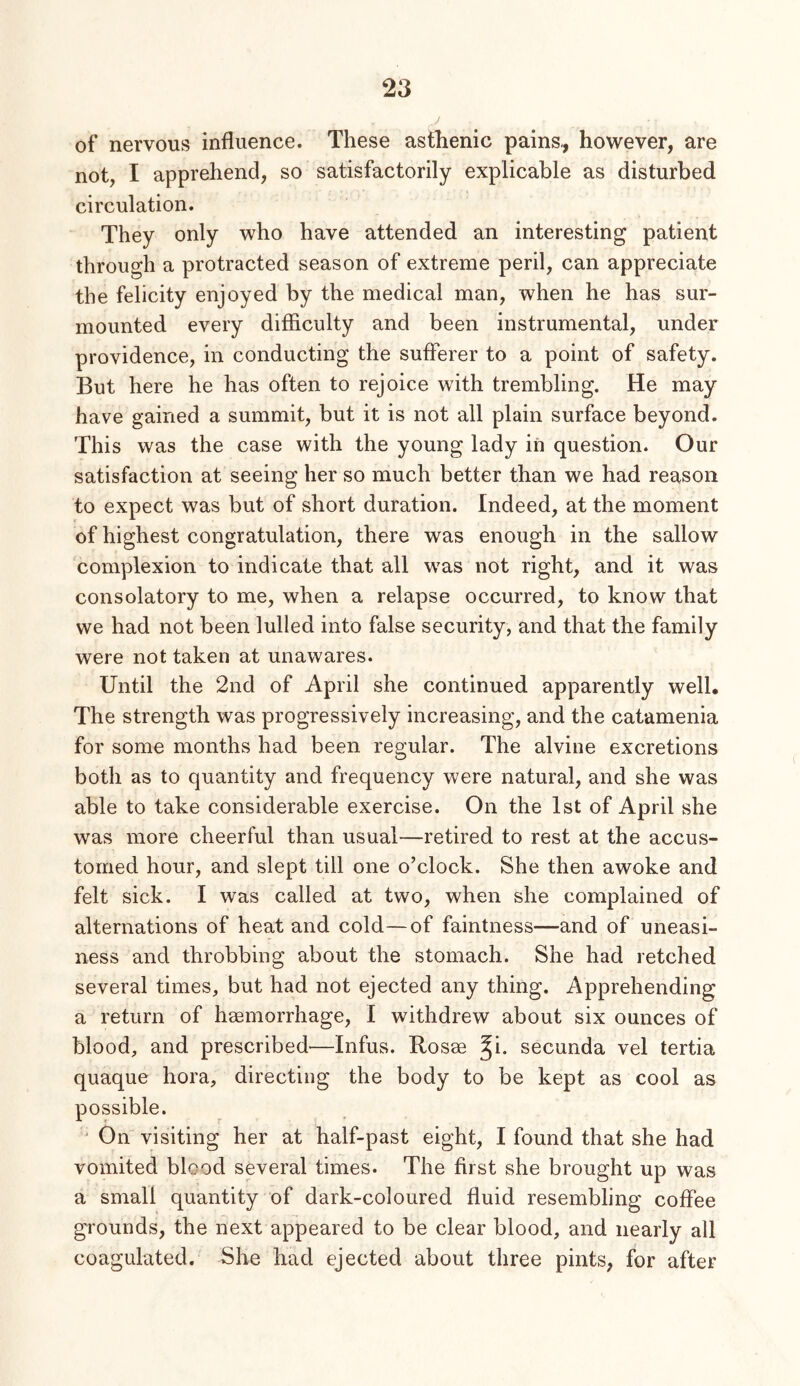 of nervous influence. These astlienic pains,, however, are not, I apprehend, so satisfactorily explicable as disturbed circulation. They only who have attended an interesting patient through a protracted season of extreme peril, can appreciate the felicity enjoyed by the medical man, when he has sur- mounted every difficulty and been instrumental, under providence, in conducting the sufferer to a point of safety. But here he has often to rejoice with trembling. He may have gained a summit, but it is not all plain surface beyond. This was the case with the young lady in question. Our satisfaction at seeing her so much better than we had reason to expect was but of short duration. Indeed, at the moment of highest congratulation, there was enough in the sallow complexion to indicate that all was not right, and it was consolatory to me, when a relapse occurred, to know that we had not been lulled into false security, and that the family were not taken at unawares. Until the 2nd of April she continued apparently well. The strength was progressively increasing, and the catamenia for some months had been regular. The alvine excretions both as to quantity and frequency were natural, and she was able to take considerable exercise. On the 1st of April she was more cheerful than usual—retired to rest at the accus- tomed hour, and slept till one o’clock. She then awoke and felt sick, I was called at two, when she complained of alternations of heat and cold—of faintness—and of uneasi- ness and throbbing about the stomach. She had retched several times, but had not ejected any thing. Apprehending a return of haemorrhage, I withdrew about six ounces of blood, and prescribed—Infus. Rosae ^i. secunda vel tertia quaque hora, directing the body to be kept as cool as possible. ' On visiting her at half-past eight, I found that she had vomited blood several times. The first she brought up was a small quantity of dark-coloured fluid resembling coffee grounds, the next appeared to be clear blood, and nearly all coagulated. She bad ejected about three pints, for after