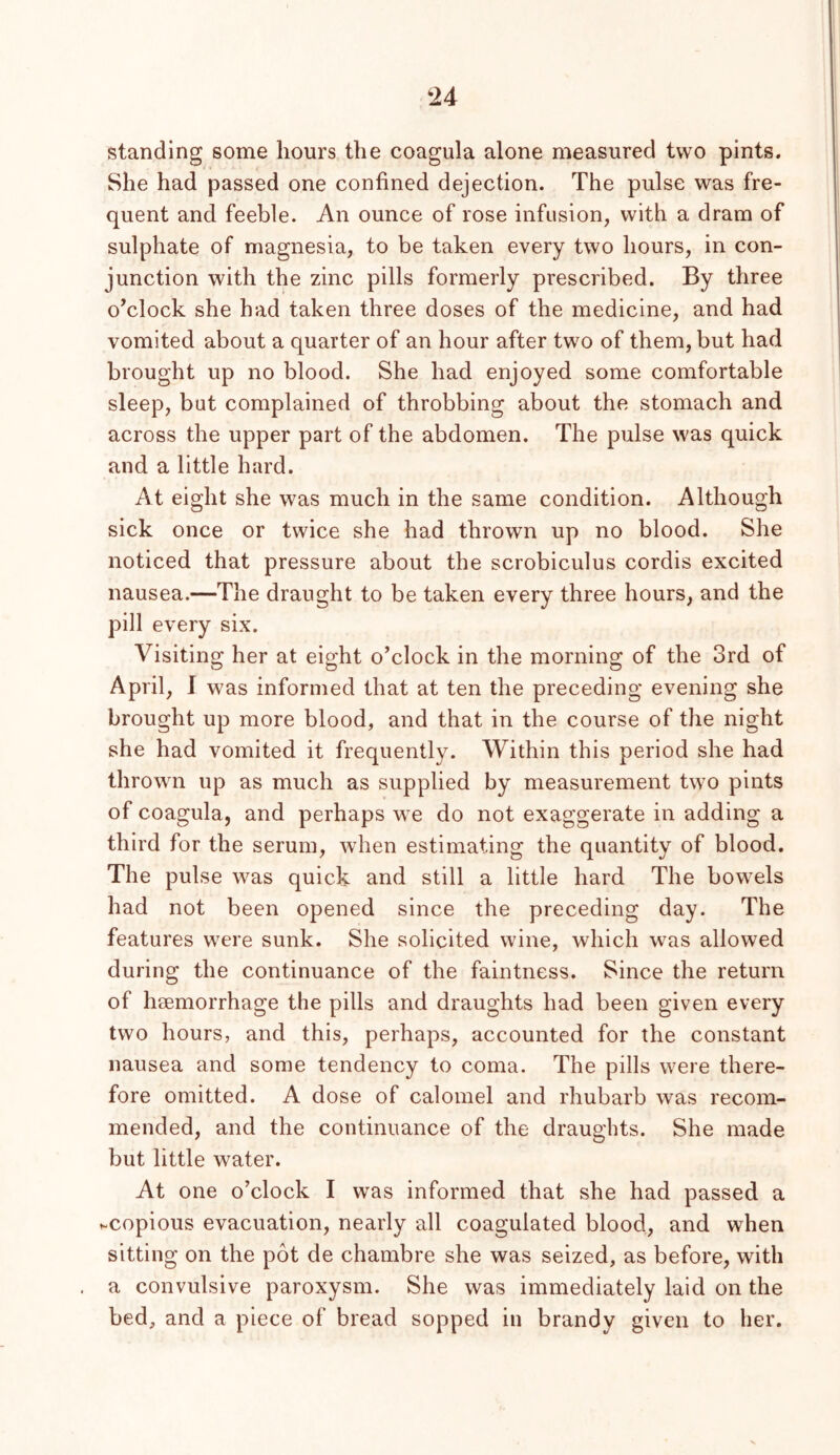 standing some hours the coagula alone measured two pints. She had passed one confined dejection. The pulse was fre- quent and feeble. An ounce of rose infusion, with a dram of sulphate of magnesia, to be taken every two hours, in con- junction with the zinc pills formerly prescribed. By three o’clock she had taken three doses of the medicine, and had vomited about a quarter of an hour after two of them, but had brought up no blood. She had enjoyed some comfortable sleep, but complained of throbbing about the stomach and across the upper part of the abdomen. The pulse was quick and a little hard. At eight she was much in the same condition. Although sick once or twice she had thrown up no blood. She noticed that pressure about the scrobiculus cordis excited nausea.—The draught to be taken every three hours, and the pill every six. Visiting her at eight o’clock in the morning of the 3rd of April, I was informed that at ten the preceding evening she brought up more blood, and that in the course of the night she had vomited it frequently. Within this period she had thrown up as much as supplied by measurement two pints of coagula, and perhaps we do not exaggerate in adding a third for the serum, when estimating the quantity of blood. The pulse was quick and still a little hard The bowels had not been opened since the preceding day. The features were sunk. She solicited wine, which was allowed during the continuance of the faintness. Since the return of haemorrhage the pills and draughts had been given every two hours, and this, perhaps, accounted for the constant nausea and some tendency to coma. The pills were there- fore omitted. A dose of calomel and rhubarb was recom- mended, and the continuance of the draughts. She made but little water. At one o’clock I was informed that she had passed a ^.copious evacuation, nearly all coagulated blood, and when sitting on the pot de chambre she was seized, as before, with a convulsive paroxysm. She was immediately laid on the bed, and a piece of bread sopped in brandy given to her.