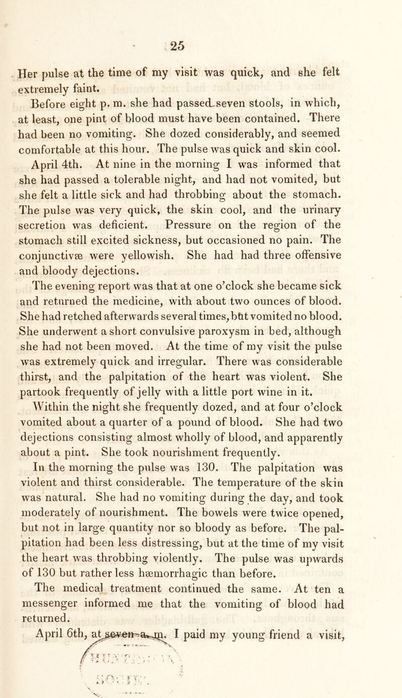 Her pulse at the time of my visit was quick, and she felt extremely faint. Before eight p. m. she had passecLseven stools, in which, at least, one pint of blood must have been contained. There had been no vomiting. She dozed considerably, and seemed comfortable at this hour. The pulse was quick and skin cool. April 4th. At nine in the morning I was informed that she had passed a tolerable night, and had not vomited, but she felt a little sick and had throbbing about the stomach. The pulse was very quick, the skin cool, and the urinary secretion was deficient. Pressure on the region of the stomach still excited sickness, but occasioned no pain. The conjunctivse were yellowish. She had had three offensive and bloody dejections. The evening report was that at one o’clock she became sick and returned the medicine, with about two ounces of blood. She had retched afterwards several times,bbt vomited no blood. She underwent a short convulsive paroxysm in bed, although she had not been moved. At the time of my visit the pulse was extremely quick and irregular. There was considerable thirst, and the palpitation of the heart was violent. She partook frequently of jelly with a little port wine in it. Within the night she frequently dozed, and at four o’clock vomited about a quarter of a pound of blood. She had two dejections consisting almost wholly of blood, and apparently about a pint. She took nourishment frequently. In the morning the pulse was 130. The palpitation was violent and thirst considerable. The temperature of the skin was natural. She had no vomiting during the day, and took moderately of nourishment. The bowels were twice opened, but not in large quantity nor so bloody as before. The pal- pitation had been less distressing, but at the time of my visit the heart was throbbing violently. The pulse was upwards of 130 but rather less hmmorrhagic than before. The medical treatment continued the same. At ten a messenger informed me that the vomiting of blood had returned. April 6th^^Lt^^©^.e»^a^^ I paid my young friend a visit, K V-- -