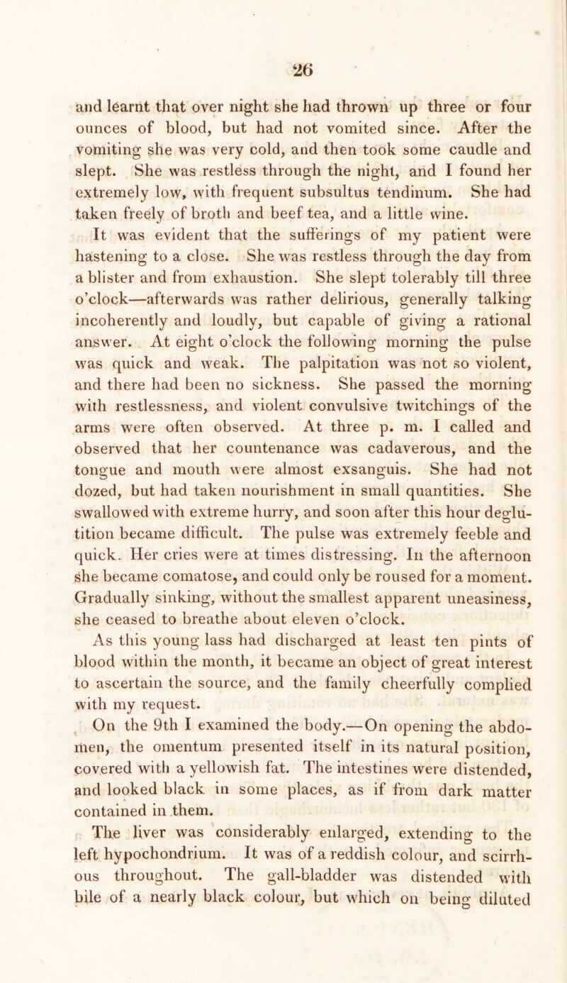 and learnt that over night she had thrown up three or four ounces of blood, but had not vomited since. After the vomiting she was very cold, and then took some caudle and slept. She was restless through the night, and I found her extremely low, with frequent subsultus tendinum. She had taken freely of broth and beef tea, and a little wine. It was evident that the sufferings of my patient were hastening to a close. She was restless through the day from a blister and from exhaustion. She slept tolerably till three o’clock—afterwards was rather delirious, generally talking incoherently and loudly, but capable of giving a rational answer. At eight o’clock the following morning the pulse was quick and weak. The palpitation was not so violent, and there had been no sickness. She passed the morning with restlessness, and violent convulsive twitchings of the arms were often observed. At three p. m. I called and observed that her countenance was cadaverous, and the tongue and mouth were almost exsanguis. She had not dozed, but had taken nourishment in small quantities. She swallowed with extreme hurry, and soon after this hour deglu- tition became difficult. The pulse was extremely feeble and quick. Her cries were at times distressing. In the afternoon she became comatose, and could only be roused for a moment. Gradually sinking, without the smallest apparent uneasiness, she ceased to breathe about eleven o’clock. As this young lass had discharged at least ten pints of blood within the month, it became an object of great interest to ascertain the source, and the family cheerfully complied with my request. On the 9th I examined the body.— On opening the abdo- men, the omentum presented itself in its natural position, covered with a yellowish fat. The intestines were distended, and looked black in some places, as if from dark matter contained in them. The liver was considerably enlarged, extending to the left hypochondrium. It was of a reddish colour, and scirrh- ous throughout. The gall-bladder was distended with bile of a nearly black colour, but which on being diluted