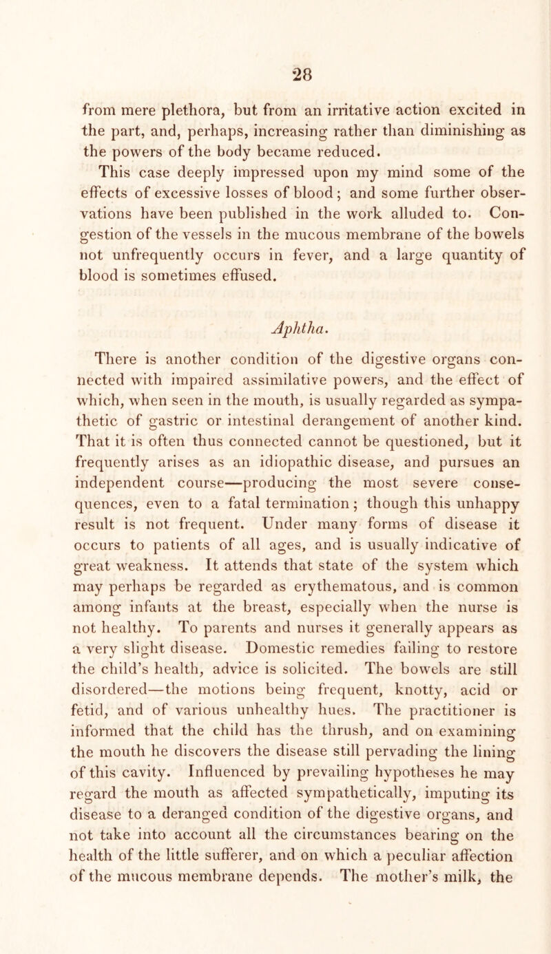 from mere plethora, but from an irritative action excited in the part, and, perhaps, increasing rather tlian diminishing as the powers of the body became reduced. This case deeply impressed upon my mind some of the effects of excessive losses of blood ; and some further obser- vations have been published in the work alluded to. Con- gestion of the vessels in the mucous membrane of the bowels not unfrequently occurs in fever, and a large quantity of blood is sometimes effused. Aphtha. There is another condition of the digestive organs con- nected with impaired assimilative powers, and the effect of which, when seen in the mouth, is usually regarded as sympa- thetic of gastric or intestinal derangement of another kind. That it is often thus connected cannot be questioned, but it frequently arises as an idiopathic disease, and pursues an independent course—producing the most severe conse- quences, even to a fatal termination; though this unhappy result is not frequent. Under many forms of disease it occurs to patients of all ages, and is usually indicative of great weakness. It attends that state of the system which may perhaps be regarded as erythematous, and is common among infants at the breast, especially when the nurse is not healthy. To parents and nurses it generally appears as a very slight disease. Domestic remedies failing to restore the child’s health, advice is solicited. The bowels are still disordered—the motions being frequent, knotty, acid or fetid, and of various unhealthy hues. The practitioner is informed that the child has the thrush, and on examining the mouth he discovers the disease still pervading the lining of this cavity. Influenced by prevailing hypotheses he may regard the mouth as affected sympathetically, imputing its disease to a deranged condition of the digestive organs, and not take into account all the circumstances bearing on the health of the little sufferer, and on which a peculiar affection of the mucous membrane depends. The mother’s milk, the
