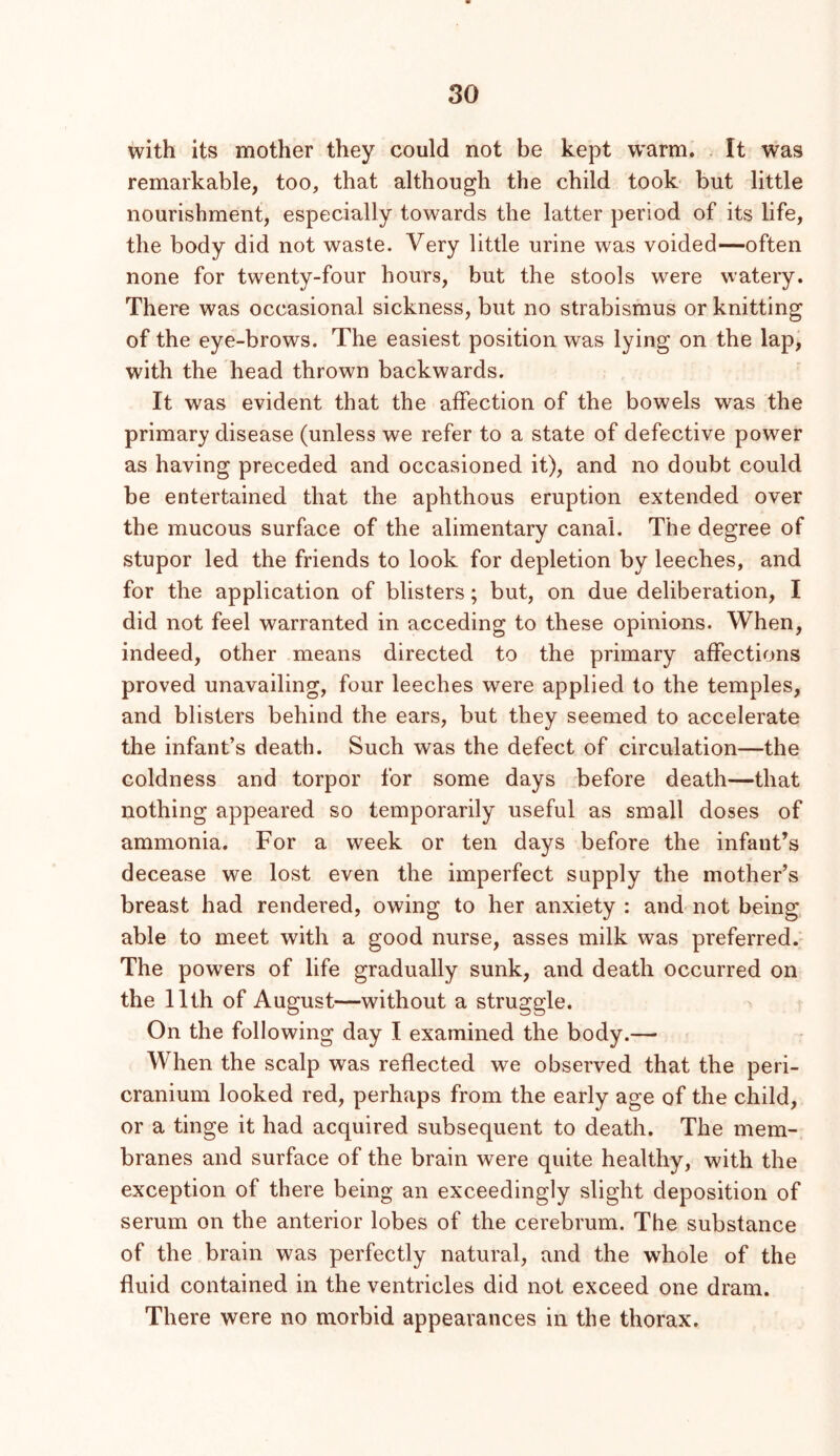 with its mother they could not be kept w’arm. . It was remarkable, too, that although the child took but little nourishment, especially towards the latter period of its life, the body did not waste. Very little urine was voided—often none for twenty-four hours, but the stools were watery. There was occasional sickness, but no strabismus or knitting of the eye-brows. The easiest position was lying on the lap, with the head thrown backwards. It was evident that the affection of the bowels was the primary disease (unless we refer to a state of defective power as having preceded and occasioned it), and no doubt could be entertained that the aphthous eruption extended over the mucous surface of the alimentary canal. The degree of stupor led the friends to look for depletion by leeches, and for the application of blisters; but, on due deliberation, I did not feel warranted in acceding to these opinions. When, indeed, other means directed to the primary affections proved unavailing, four leeches were applied to the temples, and blisters behind the ears, but they seemed to accelerate the infant’s death. Such was the defect of circulation—the coldness and torpor for some days .before death—that nothing appeared so temporarily useful as small doses of ammonia. For a week or ten days before the infant’s decease we lost even the imperfect supply the mother’s breast had rendered, owing to her anxiety : and not being able to meet with a good nurse, asses milk was preferred. The powers of life gradually sunk, and death occurred on the 11th of August—without a struggle. On the following day I examined the body.— When the scalp was reflected we observed that the peri- cranium looked red, perhaps from the early age of the child, or a tinge it had acquired subsequent to death. The mem- branes and surface of the brain were quite healthy, with the exception of there being an exceedingly slight deposition of serum on the anterior lobes of the cerebrum. The substance of the brain was perfectly natural, and the whole of the fluid contained in the ventricles did not exceed one dram. There were no morbid appearances in the thorax.