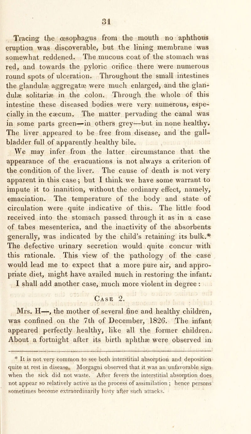 Tracing the oesophagus from the mouth no aphthous eruption was discoverable, but the lining membrane was somewhat reddened. The mucous coat of the stomach was red, and towards the pyloric orifice there were numerous round spots of ulceration. Throughout the small intestines the glandulee aggregatse were much enlarged, and the glan- dulae solitariae in the colon. Through the whole of this intestine these diseased bodies were very numerous, espe- cially in the caecum. The matter pervading the canal was in some parts green—in others grey—but in none healthy. The liver appeared to be free from disease, and the gall- bladder full of apparently healthy bile. We may infer from the latter circumstance that the appearance of the evacuations is not always a criterion of the condition of the liver. The cause of death is not very apparent in this case; but I think we have some warrant to impute it to inanition, without the ordinary effect, namely, emaciation. The temperature of the body and state of circulation were quite indicative of this. The little food received into the stomach passed through it as in a case of tabes mesenterica, and the inactivity of the absorbents generally, was indicated by the child’s retaining its bulk.* The defective urinary secretion would quite concur with this rationale. This view of the pathology of the case would lead me to expect that a more pure air, and appro- priate diet, might have availed much in restoring the infant. I shall add another case, much more violent in degree : Case 2. / * Mrs. H—, the mother of several fine and healthy children, was confined on the 7th of December, 1826. The infant appeared perfectly healthy, like all the former children., About a fortnight after its birth aphthae were observed in * It is not very common to see both interstitial absorption and deposition quite at rest in disease. Morgagni observed that it was an unfavorable sign when the sick did not waste. After fevers the interstitial absorption does not appear so relatively active as the process of assimilation; hence persons sometimes become extraordinarily lusty after such attacks.