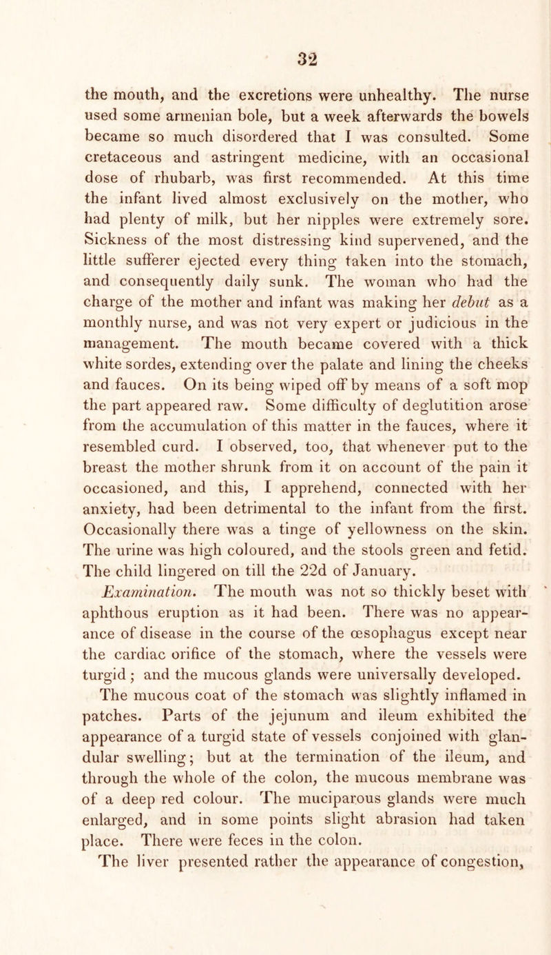 the mouth, and the excretions were unhealthy. The nurse used some armenian bole, but a week afterwards the bowels became so much disordered that I was consulted. Some cretaceous and astringent medicine, with an occasional dose of rhubarb, was first recommended. At this time the infant lived almost exclusively on the mother, who had plenty of milk, but her nipples were extremely sore. Sickness of the most distressing kind supervened, and the little sufferer ejected every thing taken into the stomach, and consequently daily sunk. The woman who had the charge of the mother and infant was making her dehut as a monthly nurse, and was not very expert or judicious in the management. The mouth became covered with a thick white sordes, extending over the palate and lining the cheeks and fauces. On its being wiped off by means of a soft mop the part appeared raw. Some difficulty of deglutition arose from the accumulation of this matter in the fauces, where it resembled curd. I observed, too, that whenever put to the breast the mother shrunk from it on account of the pain it occasioned, and this, I apprehend, connected with her anxiety, had been detrimental to the infant from the first. Occasionally there was a tinge of yellowness on the skin. The urine was high coloured, and the stools green and fetid. The child lingered on till the 22d of January. Examination. The mouth was not so thickly beset with aphthous eruption as it had been. There was no appear- ance of disease in the course of the oesophagus except near the cardiac orifice of the stomach, where the vessels were turgid; and the mucous glands were universally developed. The mucous coat of the stomach was slightly inflamed in patches. Parts of the jejunum and ileum exhibited the appearance of a turgid state of vessels conjoined with glan- dular swelling; but at the termination of the ileum, and through the whole of the colon, the mucous membrane was of a deep red colour. The muciparous glands were much enlarged, and in some points slight abrasion had taken place. There were feces in the colon. The liver presented rather the appearance of congestion,