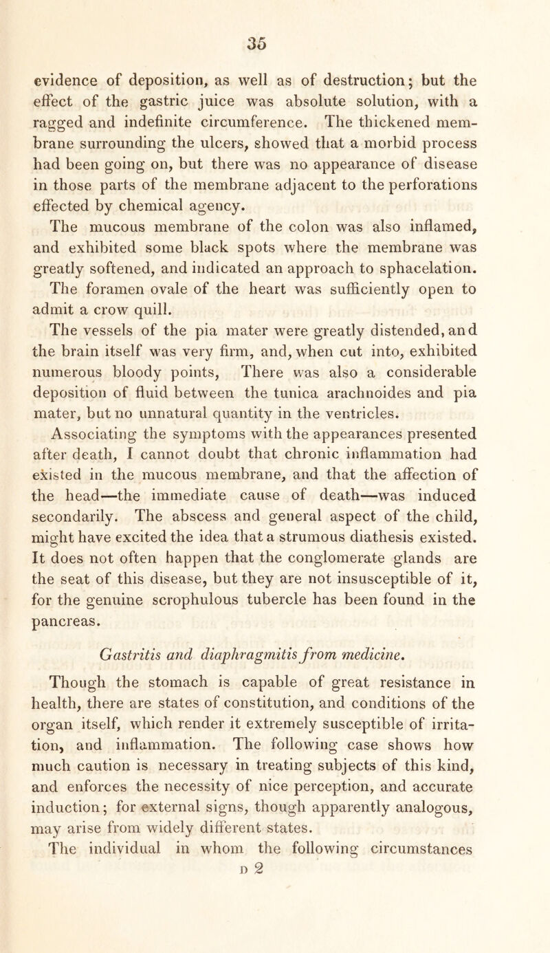 evidence of deposition, as well as of destruction; but the effect of the gastric juice was absolute solution, with a ragged and indefinite circumference. The thickened mem- brane surrounding the ulcers, showed that a morbid process had been going on, but there was no appearance of disease in those parts of the membrane adjacent to the perforations effected by chemical agency. The mucous membrane of the colon was also inflamed, and exhibited some black spots where the membrane was greatly softened, and indicated an approach to sphacelation. The foramen ovale of the heart was sufficiently open to admit a crow quill. The vessels of the pia mater were greatly distended,and the brain itself was very firm, and, when cut into, exhibited numerous bloody points. There was also a considerable deposition of fluid between the tunica arachnoides and pia mater, but no unnatural quantity in the ventricles. Associating the symptoms with the appearances presented after death, I cannot doubt that chronic inflammation had existed in the mucous membrane, and that the affection of the head—the immediate cause of death—was induced secondarily. The abscess and general aspect of the child, might have excited the idea that a strumous diathesis existed. It does not often happen that the conglomerate glands are the seat of this disease, but they are not insusceptible of it, for the genuine scrophulous tubercle has been found in the pancreas. Gastritis and diaphragmitis from medicine. Though the stomach is capable of great resistance in health, there are states of constitution, and conditions of the organ itself, which render it extremely susceptible of irrita- tion, and inflammation. The following case shows how much caution is necessary in treating subjects of this kind, and enforces the necessity of nice perception, and accurate induction; for external signs, though apparently analogous, may arise from widely different states. The individual in whom the following circumstances D 2