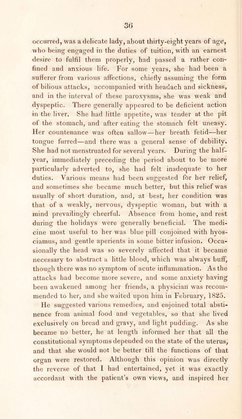 occurred, was a delicate lady, about thirty-eight years of age, who being engaged in the duties of tuition, with an earnest desire to fulfil them properly, had passed a rather con- fined and anxious life. For some years, she had been a sufferer from various affections, chiefly assuming the form of bilious attacks, accompanied with headach and sickness, and in the interval of these paroxysms, she was weak and dyspeptic. There generally appeared to be deficient action in the liver. She had little appetite, was tender at the pit of the stomach, and after eating the stomach felt uneasy. Her countenance was often sallow—her breath fetid—her tongue furred—and there was a general sense of debility. She had not menstruated for several years. During the half- year, immediately preceding the period about to be more particularly adverted to, she had felt inadequate to her duties. Various means had been suggested for her relief, and sometimes she became much better, but this relief was usually of short duration, and, at best, her condition was that of a weakly, nervous, dyspeptic woman, but with a mind prevailingly cheerful. Absence from home, and rest during the holidays were generally beneficial. The medi- cine most useful to her was blue pill conjoined with hyos- ciamus, and gentle aperients in some bitter infusion. Occa- sionally the head was so severely affected that it became necessary to abstract a little blood, which was always buff, though there was no symptom of acute inflammation. As the attacks had become more severe, and some anxiety having been awakened among her friends, a physician was recom- mended to her, and she waited upon him in February, 1825. He suggested various remedies, and enjoined total absti- nence from animal food and vegetables, so that she lived exclusively on bread and gravy, and light pudding. As she became no better, he at length informed her that all the constitutional symptoms depended on the state of the uterus, and that she would not be better till the functions of that organ were restored. Although this opinion was directly the reverse of that I had entertained, yet it was exactly accordant with the patient’s own views, and inspired her