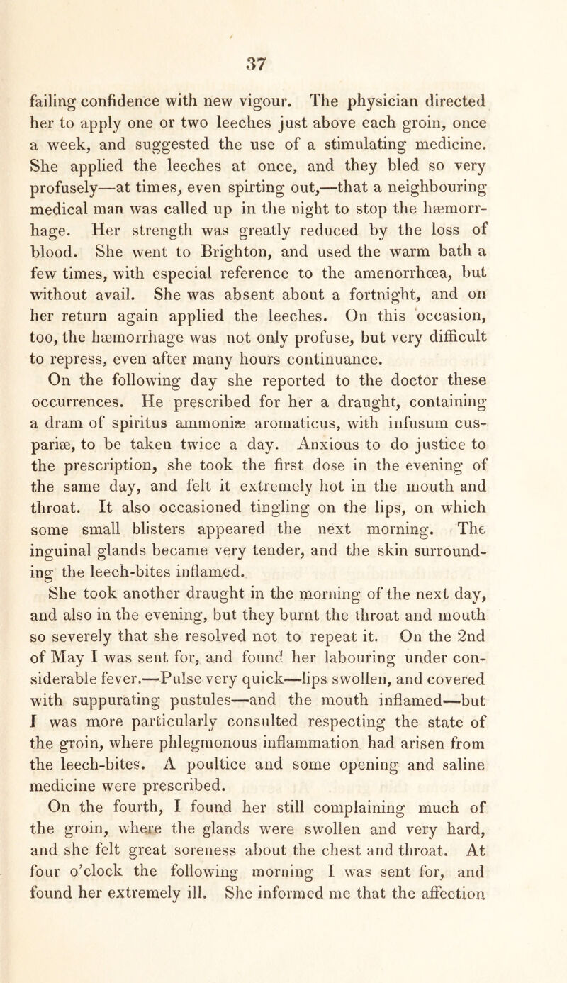 / 37 failing confidence with new vigour. The physician directed her to apply one or two leeches just above each groin, once a week, and suggested the use of a stimulating medicine. She applied the leeches at once, and they bled so very profusely—at times, even spirting out,—that a neighbouring medical man was called up in the night to stop the hsemorr- hage. Her strength was greatly reduced by the loss of blood. She went to Brighton, and used the warm bath a few times, with especial reference to the amenorrhoea, but without avail. She was absent about a fortnight, and on her return again applied the leeches. On this occasion, too, the haemorrhage was not only profuse, but very difficult to repress, even after many hours continuance. On the following day she reported to the doctor these occurrences. He prescribed for her a draught, containing a dram of spiritus ammonite aromaticus, with infusum cus- pariae, to be taken twice a day. Anxious to do justice to the prescription, she took the first dose in the evening of the same day, and felt it extremely hot in the mouth and throat. It also occasioned tingling on the lips, on which some small blisters appeared the next morning. The inguinal glands became very tender, and the skin surround- ing the leech-bites inflamed. She took another draught in the morning of the next day, and also in the evening, but they burnt the throat and mouth so severely that she resolved not to repeat it. On the 2nd of May I was sent for, and found her labouring under con- siderable fever.—Pulse very quick—lips swollen, and covered with suppurating pustules—and the mouth inflamed—but I was more particularly consulted respecting the state of the groin, where phlegmonous inflammation had arisen from the leech-bites. A poultice and some opening and saline medicine were prescribed. On the fourth, I found her still complaining much of the groin, where the glands were swollen and very hard, and she felt great soreness about the chest and throat. At four o’clock the following morning I was sent for, and found her extremely ill. She informed me that the affection