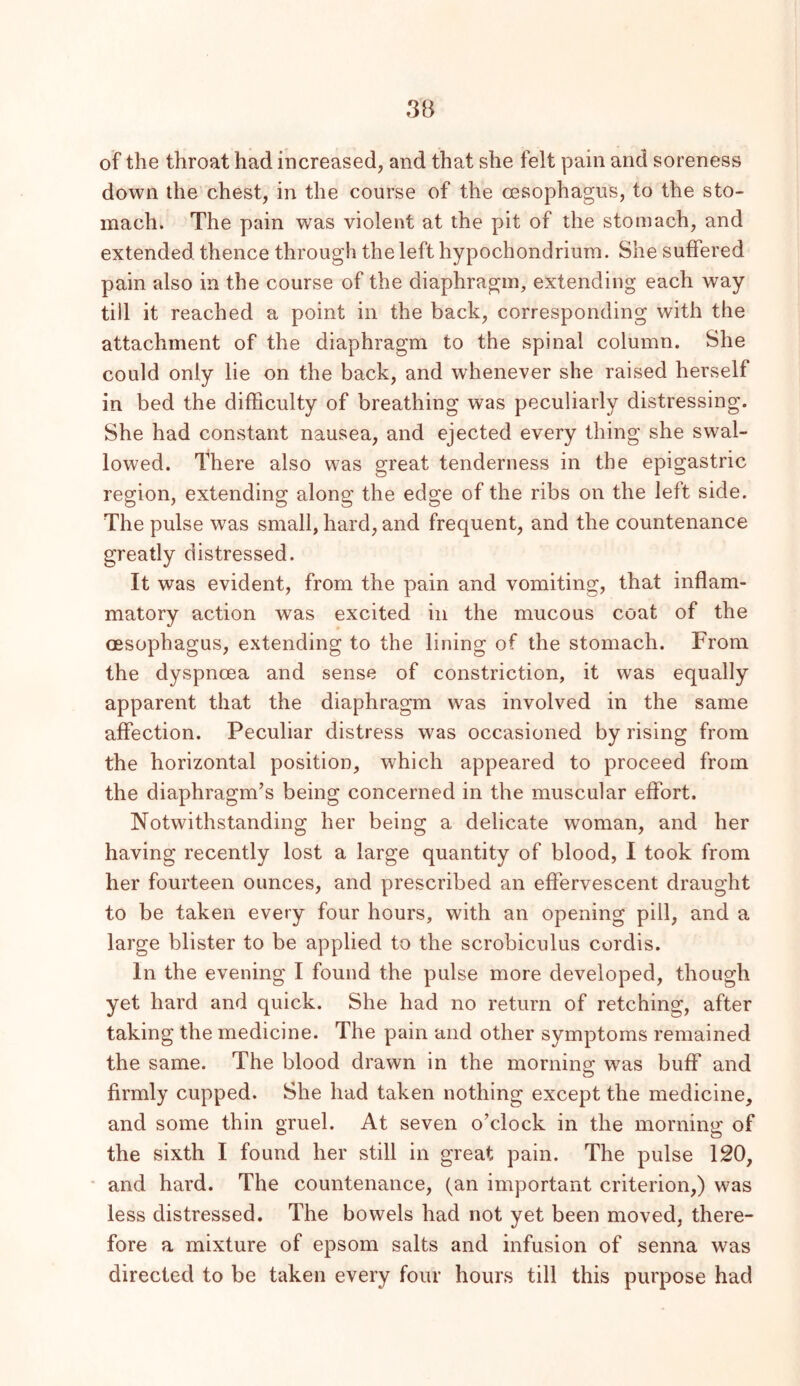 3B of the throat had increased, and that she felt pain and soreness down the chest, in the course of the oesophagus, to the sto- mach. The pain was violent at the pit of the stomach, and extended thence through the left hypochondrium. She suffered pain also in the course of the diaphragm, extending each way till it reached a point in the back, corresponding with the attachment of the diaphragm to the spinal column. She could only lie on the back, and whenever she raised herself in bed the difficulty of breathing was peculiarly distressing. She had constant nausea, and ejected every thing she swal- lowed. There also was great tenderness in the epigastric region, extending along the edge of the ribs on the left side. The pulse was small, hard, and frequent, and the countenance greatly distressed. It was evident, from the pain and vomiting, that inflam- matory action was excited in the mucous coat of the oesophagus, extending to the lining of the stomach. From the dyspnoea and sense of constriction, it was equally apparent that the diaphragm was involved in the same affection. Peculiar distress w'as occasioned by rising from the horizontal position, which appeared to proceed from the diaphragm’s being concerned in the muscular effort. Notwithstanding her being a delicate woman, and her having recently lost a large quantity of blood, I took from her fourteen ounces, and prescribed an effervescent draught to be taken every four hours, with an opening pill, and a large blister to be applied to the scrobiculus cordis. In the evening I found the pulse more developed, though yet hard and quick. She had no return of retching, after taking the medicine. The pain and other symptoms remained the same. The blood drawn in the morning was buff and firmly cupped. She had taken nothing except the medicine, and some thin gruel. At seven o’clock in the morning of the sixth I found her still in great pain. The pulse 120, and hard. The countenance, (an important criterion,) was less distressed. The bowels had not yet been moved, there- fore a mixture of epsom salts and infusion of senna was directed to be taken every four hours till this purpose had