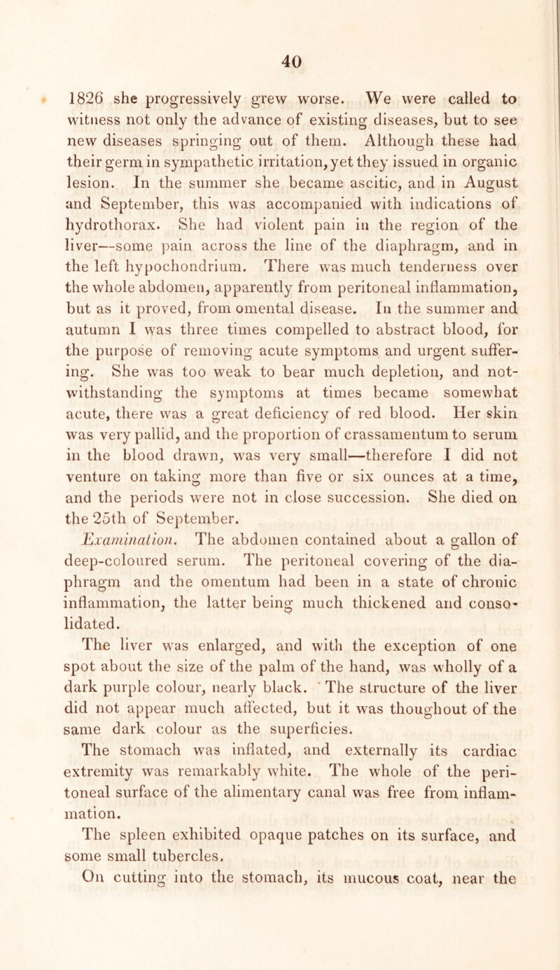 1826 she progressively grew worse. We were called to witness not only the advance of existing diseases, but to see new diseases springing out of them. Although these had their germ in sympathetic irritation, yet they issued in organic lesion. In the summer she became ascitic, and in August and September, this was accompanied with indications of hydrothorax. She had violent pain in the region of the liver—some pain across the line of the diaphragm, and in the left hypochondrium. There was much tenderness over the whole abdomen, apparently from peritoneal inflammation, but as it proved, from omental disease. In the summer and autumn I was three times compelled to abstract blood, for the purpose of removing acute symptoms and urgent suffer- ing. She was too weak to bear much depletion, and not- withstanding the symptoms at times became somewhat acute, there was a great deficiency of red blood. Her skin was very pallid, and the proportion of crassamentum to serum in the blood drawn, was very small—therefore I did not venture on taking more than five or six ounces at a time, and the periods were not in close succession. She died on the 25th of September. Examination, The abdomen contained about a gallon of deep-coloured serum. The peritoneal covering of the dia- phragm and the omentum had been in a state of chronic inflammation, the latter being much thickened and conso- lidated. The liver was enlarged, and with the exception of one spot about the size of the palm of the hand, was wholly of a dark purple colour, nearly black. ’ The structure of the liver did not appear much affected, but it was thoughout of the same dark colour as the superficies. The stomach was inflated, and externally its cardiac extremity was remarkably white. The whole of the peri- toneal surface of the alimentary canal was free from inflam- mation. The spleen exhibited opaque patches on its surface, and some small tubercles. On cutting into the stomach, its mucous coat, near the