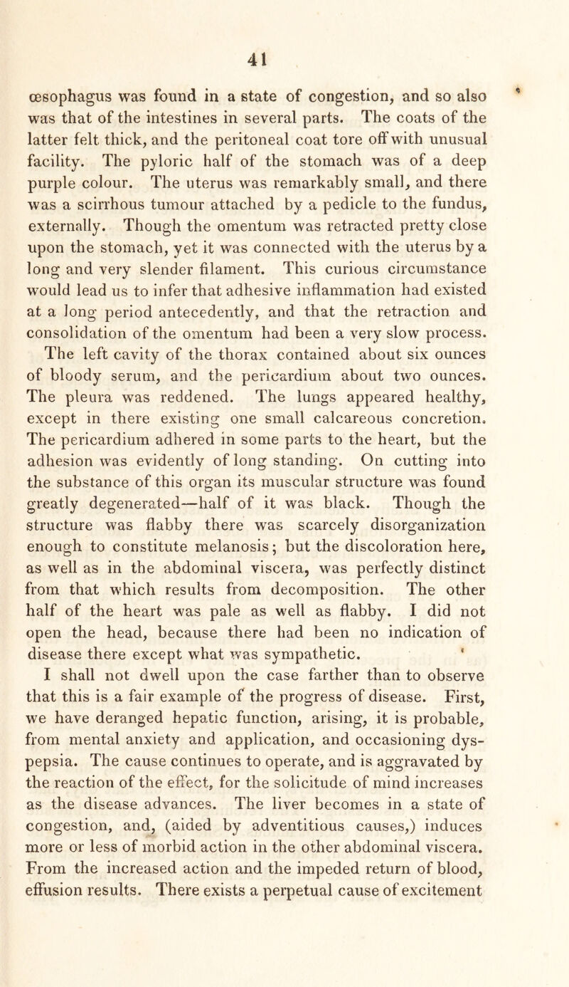 cBsophagus was found in a state of congestion, and so also was that of the intestines in several parts. The coats of the latter felt thick, and the peritoneal coat tore off with unusual facility. The p}doric half of the stomach was of a deep purple colour. The uterus was remarkably small, and there was a scirrhous tumour attached by a pedicle to the fundus, externally. Though the omentum was retracted pretty close upon the stomach, yet it was connected with the uterus by a long and very slender filament. This curious circumstance would lead us to infer that adhesive inflammation had existed at a long period antecedently, and that the retraction and consolidation of the omentum had been a very slow process. The left cavity of the thorax contained about six ounces of bloody serum, and the pericardium about two ounces. The pleura was reddened. The lungs appeared healthy, except in there existing one small calcareous concretion. The pericardium adhered in some parts to the heart, but the adhesion was evidently of long standing. On cutting into the substance of this organ its muscular structure was found greatly degenerated—half of it was black. Though the structure was flabby there was scarcely disorganization enough to constitute melanosis; but the discoloration here, as well as in the abdominal viscera, was perfectly distinct from that which results from decomposition. The other half of the heart was pale as well as flabby. I did not open the head, because there had been no indication of disease there except what was sympathetic. ‘ I shall not dwell upon the case farther than to observe that this is a fair example of the progress of disease. First, we have deranged hepatic function, arising, it is probable, from mental anxiety and application, and occasioning dys- pepsia. The cause continues to operate, and is aggravated by the reaction of the effect, for the solicitude of mind increases as the disease advances. The liver becomes in a state of congestion, and, (aided by adventitious causes,) induces more or less of morbid action in the other abdominal viscera. From the increased action and the impeded return of blood, effusion results. There exists a perpetual cause of excitement