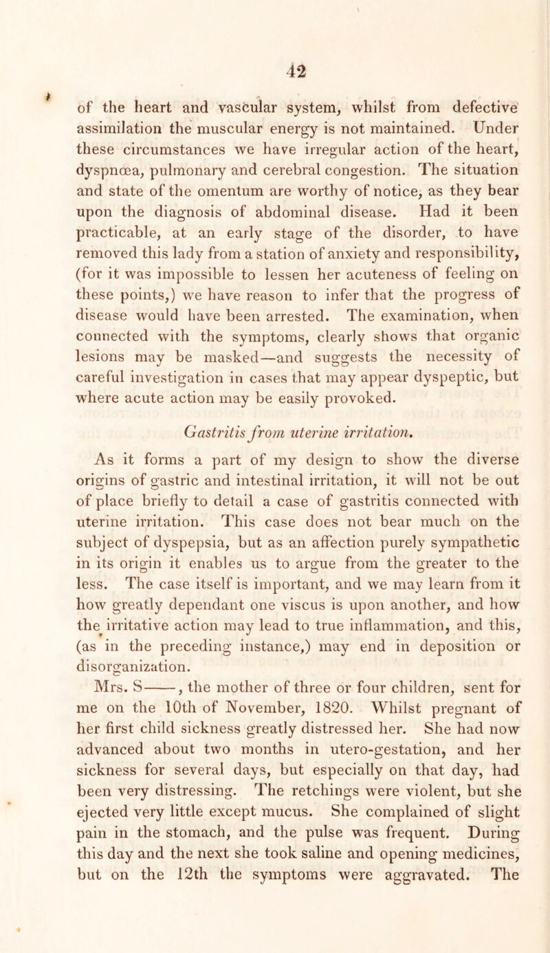 of the heart and vascular system^ whilst from defective’ assimilation the muscular energy is not maintained. Under these circumstances we have irregular action of the heart, dyspnoea, pulmonary and cerebral congestion. The situation and state of the omentum are worthy of notice, as they bear upon the diagnosis of abdominal disease. Had it been practicable, at an early stage of the disorder, to have removed this lady from a station of anxiety and responsibility, (for it was impossible to lessen her acuteness of feeling on these points,) we have reason to infer that the progress of disease would have been arrested. The examination, when connected with the symptoms, clearly shows that organic lesions may be masked—and suggests the necessity of careful investigation in cases that may appear dyspeptic, but where acute action may be easily provoked. Gastritis from uterine irritation. As it forms a part of my design to show the diverse origins of gastric and intestinal irritation, it will not be out of place briefly to detail a case of gastritis connected with uterine irritation. This case does not bear much on the subject of dyspepsia, but as an affection purely sympathetic in its origin it enables us to argue from the greater to the less. The case itself is important, and we may learn from it how greatly dependant one viscus is upon another, and how the irritative action may lead to true inflammation, and this, (as in the preceding instance,) may end in deposition or disorganization. Mrs. S , the mother of three or four children, sent for me on the 10th of November, 1820. Whilst pregnant of her first child sickness greatly distressed her. She had now advanced about two months in utero-gestation, and her sickness for several days, but especially on that day, had been very distressing. The retchings were violent, but she ejected very little except mucus. She complained of slight pain in the stomach, and the pulse was frequent. During this day and the next she took saline and opening medicines, but on the 12th the symptoms were aggravated. The