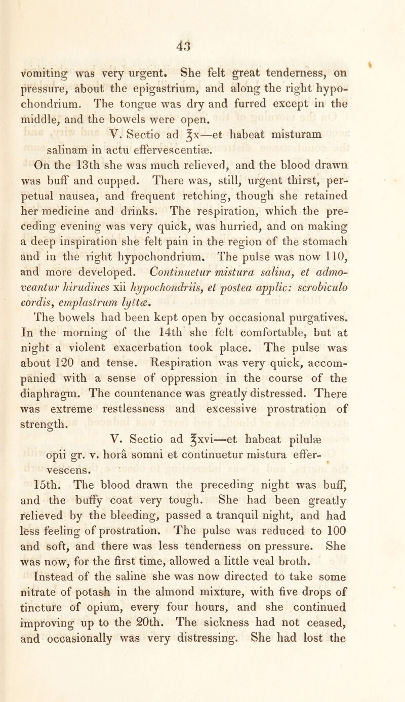 vomiting was very urgent. She felt great tenderness, on pressure, about the epigastrium, and along the right hypo- chondrium. The tongue was dry and furred except in the middle, and the bowels were open. V. Sectio ad —et habeat misturam salinam in actu effervescentise. On the 13th she was much relieved, and the blood drawn was buff and cupped. There was, still, urgent thirst, per- petual nausea, and frequent retching, though she retained her medicine and drinks. The respiration, which the pre- ceding evening was very quick, was hurried, and on making a deep inspiration she felt pain in the region of the stomach and in the right hypochondrium. The pulse was now 110, and more developed. Continuetur mistura salina, et admo- veantur hirudmes xii hypochondriisy et postea applic: scrobiculo cordis, emplastrum lytt^. The bowels had been kept open by occasional purgatives. In the morning of the 14th she felt comfortable, but at night a violent exacerbation took place. The pulse was about 120 and tense. Respiration was very quick, accom- panied with a sense of oppression in the course of the diaphragm. The countenance was greatly distressed. There was extreme restlessness and excessive prostration of strength. V. Sectio ad ^xvi—et habeat pilulse opii gr. v. hora somni et continuetur mistura effer- vescens. 15th. The blood drawn the preceding night was buff, and the huffy coat very tough. She had been greatly relieved by the bleeding, passed a tranquil night, and had less feeling of prostration. The pulse was reduced to 100 and soft, and there was less tenderness on pressure. She was now, for the first time, allowed a little veal broth. Instead of the saline she was now directed to take some nitrate of potash in the almond mixture, with five drops of tincture of opium, every four hours, and she continued improving up to the 20th. The sickness had not ceased, and occasionally was very distressing. She had lost the
