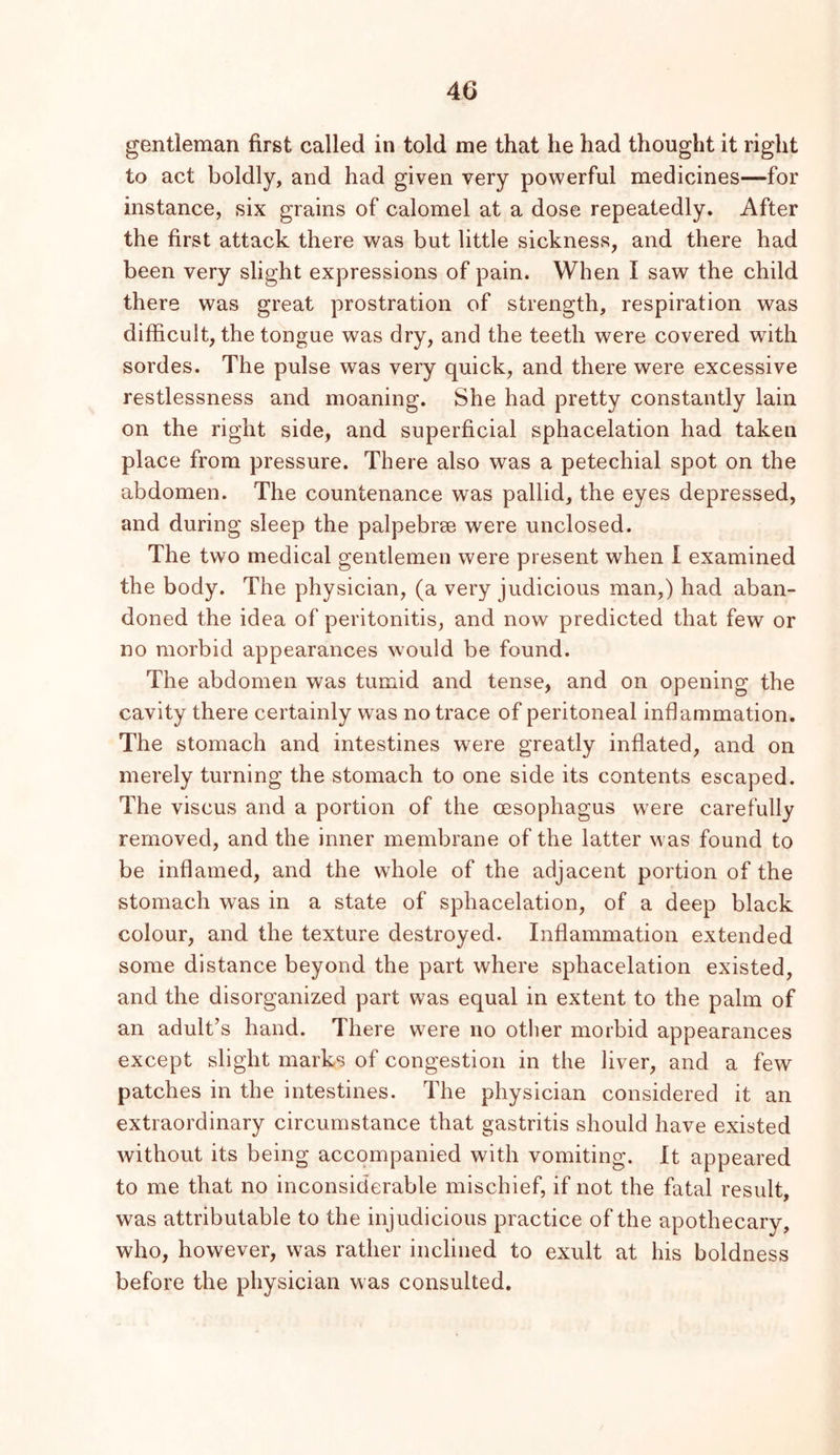 gentleman first called in told me that he had thought it right to act boldly, and had given very powerful medicines—for instance, six grains of calomel at a dose repeatedly. After the first attack there was but little sickness, and there had been very slight expressions of pain. When I saw the child there was great prostration of strength, respiration was difficult, the tongue was dry, and the teeth were covered with sordes. The pulse was very quick, and there were excessive restlessness and moaning. She had pretty constantly lain on the right side, and superficial sphacelation had taken place from pressure. There also was a petechial spot on the abdomen. The countenance was pallid, the eyes depressed, and during sleep the palpebrse were unclosed. The two medical gentlemen were present when I examined the body. The physician, (a very judicious man,) had aban- doned the idea of peritonitis, and now predicted that few or no morbid appearances would be found. The abdomen was tumid and tense, and on opening the cavity there certainly was no trace of peritoneal inflammation. The stomach and intestines were greatly inflated, and on merely turning the stomach to one side its contents escaped. The viscus and a portion of the oesophagus were carefully removed, and the inner membrane of the latter was found to be inflamed, and the whole of the adjacent portion of the stomach was in a state of sphacelation, of a deep black colour, and the texture destroyed. Inflammation extended some distance beyond the part where sphacelation existed, and the disorganized part was equal in extent to the palm of an adult’s hand. There were no other morbid appearances except slight marks of congestion in the liver, and a few patches in the intestines. The physician considered it an extraordinary circumstance that gastritis should have existed without its being accompanied with vomiting. It appeared to me that no inconsiderable mischief, if not the fatal result, was attributable to the injudicious practice of the apothecary, who, however, was rather inclined to exult at his boldness before the physician was consulted.