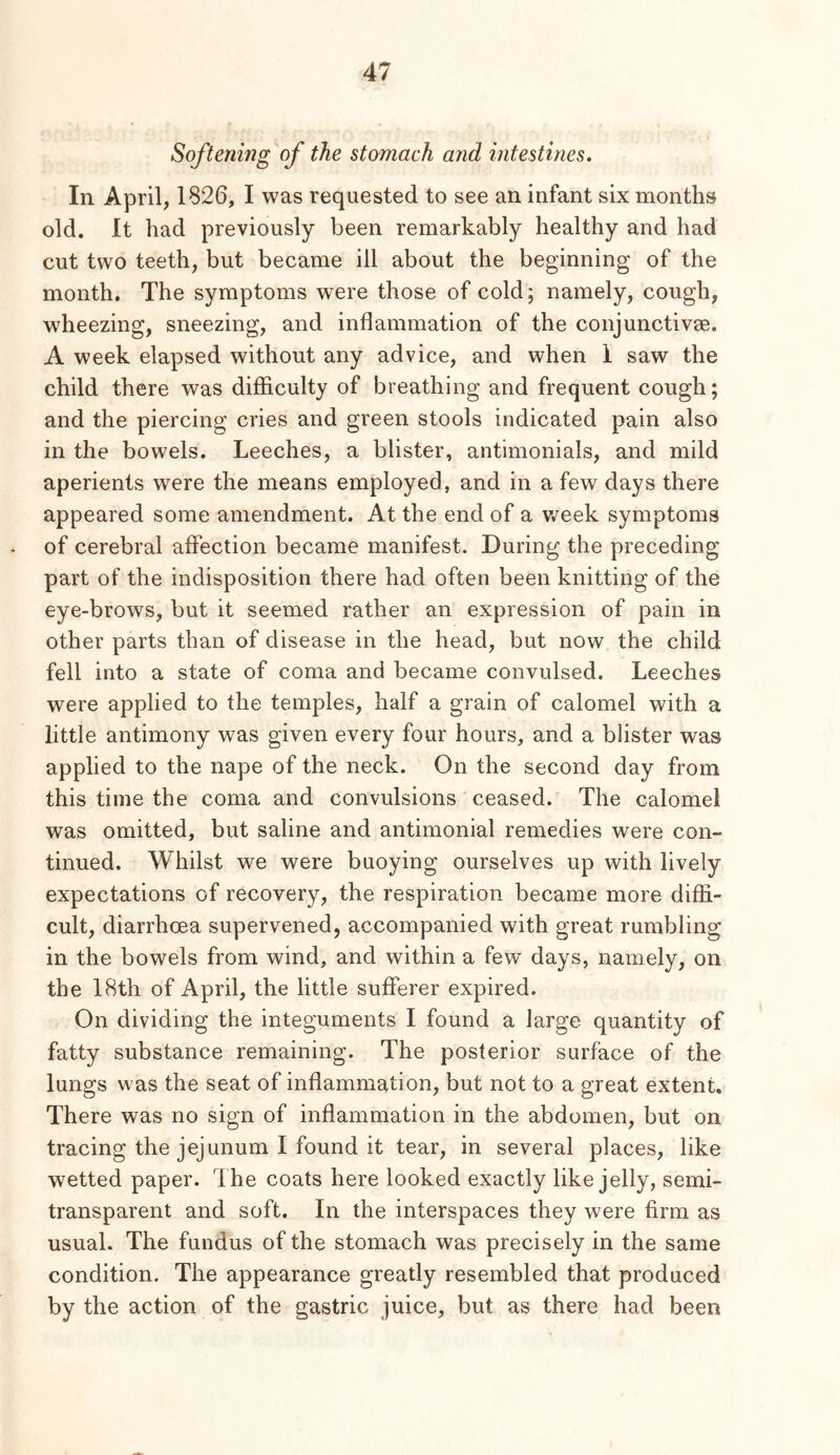 Softening of the stomach and intestines. In April, 1826, I was requested to see an infant six months old. It had previously been remarkably healthy and had cut two teeth, but became ill about the beginning of the month. The symptoms were those of cold; namely, cough, wheezing, sneezing, and inflammation of the conjunctivse. A week elapsed without any advice, and when I saw the child there was difficulty of breathing and frequent cough; and the piercing cries and green stools indicated pain also in the bowels. Leeches, a blister, antimonials, and mild aperients were the means employed, and in a few days there appeared some amendment. At the end of a v,^eek symptoms of cerebral affection became manifest. During the preceding part of the indisposition there had often been knitting of the eye-brows, but it seemed rather an expression of pain in other parts than of disease in the head, but now the child fell into a state of coma and became convulsed. Leeches were applied to the temples, half a grain of calomel with a little antimony was given every four hours, and a blister was applied to the nape of the neck. On the second day from this time the coma and convulsions ceased. The calomel was omitted, but saline and antimonial remedies were con- tinued. Whilst we were buoying ourselves up with lively expectations of recovery, the respiration became more diffi- cult, diarrhoea supervened, accompanied with great rumbling in the bowels from wind, and within a few days, namely, on the 18th of April, the little sufferer expired. On dividing the integuments I found a large quantity of fatty substance remaining. The posterior surface of the lungs was the seat of inflammation, but not to a great extent. There was no sign of inflammation in the abdomen, but on tracing the jejunum I found it tear, in several places, like wetted paper. The coats here looked exactly like jelly, semi- transparent and soft. In the interspaces they were firm as usual. The fundus of the stomach was precisely in the same condition. The appearance greatly resembled that produced by the action of the gastric juice, but as there had been
