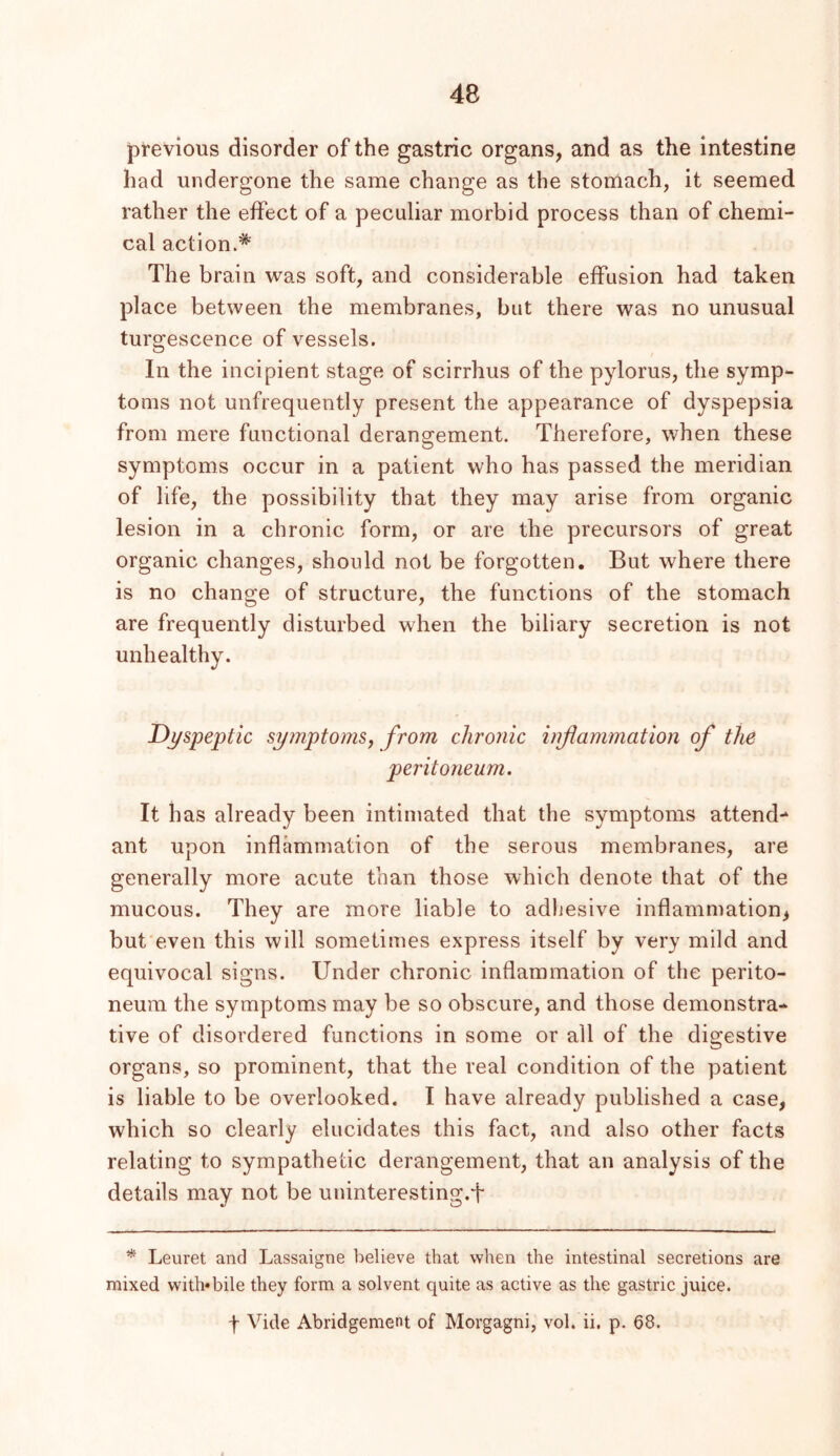 previous disorder of the gastric organs, and as the intestine had undergone the same change as the stornach, it seemed rather the effect of a peculiar morbid process than of chemi- cal action.* The brain was soft, and considerable effusion had taken place between the membranes, but there was no unusual turgescence of vessels. In the incipient stage of scirrhus of the pylorus, the symp- toms not unfrequently present the appearance of dyspepsia from mere functional derangement. Therefore, when these symptoms occur in a patient who has passed the meridian of life, the possibility that they may arise from organic lesion in a chronic form, or are the precursors of great organic changes, should not be forgotten. But where there is no change of structure, the functions of the stomach are frequently disturbed when the biliary secretion is not unhealthy. Dyspeptic symptoms^ from chronic infiammation of the peritoneum. It has already been intimated that the symptoms attend- ant upon inflammation of the serous membranes, are generally more acute than those which denote that of the mucous. They are more liable to adliesive inflammation, but'even this will sometimes express itself by very mild and equivocal signs. Under chronic inflammation of the perito- neum the symptoms may be so obscure, and those demonstra- tive of disordered functions in some or all of the digestive organs, so prominent, that the real condition of the patient is liable to be overlooked. I have already published a case, which so clearly elucidates this fact, and also other facts relating to sympathetic derangement, that an analysis of the details may not be uninteresting.f * Leuret and Lassaigne believe that when the intestinal secretions are mixed with*bile they form a solvent quite as active as the gastric juice. f Vide Abridgement of Morgagni, vol. ii. p. 68.