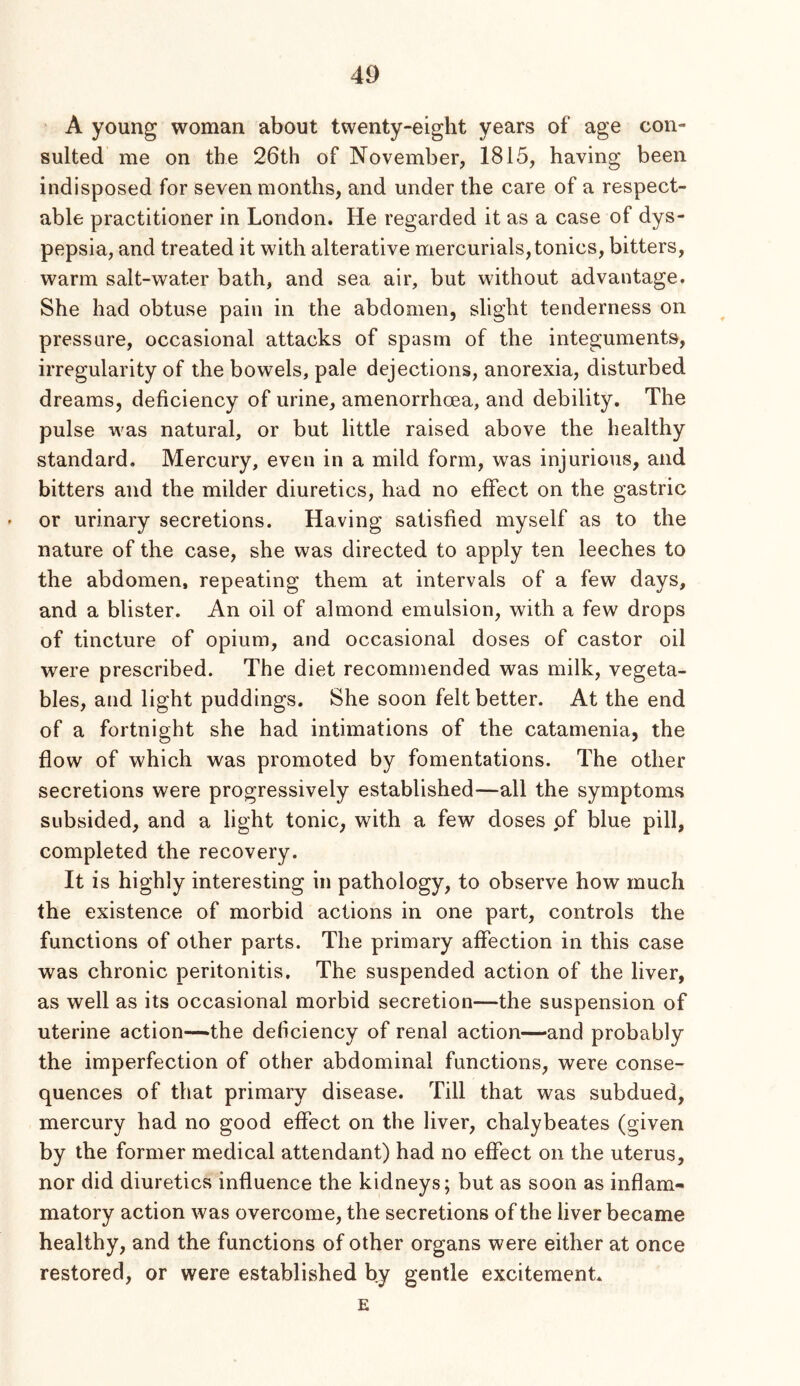 A young woman about twenty-eight years of age con- sulted me on the 26th of November, 1815, having been indisposed for seven months, and under the care of a respect- able practitioner in London. He regarded it as a case of dys- pepsia, and treated it with alterative mercurials, tonics, bitters, warm salt-water bath, and sea air, but without advantage. She had obtuse pain in the abdomen, slight tenderness on pressure, occasional attacks of spasm of the integuments, irregularity of the bowels, pale dejections, anorexia, disturbed dreams, deficiency of urine, amenorrhoea, and debility. The pulse was natural, or but little raised above the healthy standard. Mercury, even in a mild form, was injurious, and bitters and the milder diuretics, had no effect on the gastric ' or urinary secretions. Having satisfied myself as to the nature of the case, she was directed to apply ten leeches to the abdomen, repeating them at intervals of a few days, and a blister. An oil of almond emulsion, with a few drops of tincture of opium, and occasional doses of castor oil were prescribed. The diet recommended was milk, vegeta- bles, and light puddings. She soon felt better. At the end of a fortnight she had intimations of the catamenia, the flow of which was promoted by fomentations. The other secretions were progressively established—all the symptoms subsided, and a light tonic, with a few doses pf blue pill, completed the recovery. It is highly interesting in pathology, to observe how much the existence of morbid actions in one part, controls the functions of other parts. The primary aflection in this case was chronic peritonitis. The suspended action of the liver, as well as its occasional morbid secretion—the suspension of uterine action—the deficiency of renal action—and probably the imperfection of other abdominal functions, were conse- quences of that primary disease. Till that was subdued, mercury had no good effect on the liver, chalybeates (given by the former medical attendant) had no effect on the uterus, nor did diuretics influence the kidneys; but as soon as inflam- matory action was overcome, the secretions of the liver became healthy, and the functions of other organs were either at once restored, or were established by gentle excitement. E