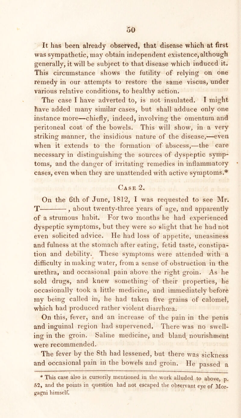 It has been already observed, that disease which at first was sympathetic, may obtain independent existence, although generally, it will be subject to that disease which induced it. This circumstance shows the futility of relying on one remedy in our attempts to restore the same viscus, under various relative conditions, to healthy action. The case I have adverted to, is not insulated. I might have added many similar cases, but shall adduce only one instance more—chiefly, indeed, involving the omentum and peritoneal coat of the bowels. This will show, in a very striking manner, the insidious nature of the disease,—even when it extends to the formation of abscess,—the care necessary in distinguishing the sources of dyspeptic symp- toms, and the danger of irritating remedies in inflammatory cases, even when they are unattended with active symptoms.* Case 2. On the 6th of June, 1812, I was requested to see Mr. T , about twenty-three years of age, and apparently of a strumous habit. For two months he had experienced dyspeptic symptoms, but they were so slight that he had not even solicited advice. He had loss of appetite, uneasiness and fulness at the stomach after eating, fetid taste, constipa- tion and debility. These symptoms were attended with a difficulty in making water, from a sense of obstruction in the urethra, and occasional pain above the right groin. As he sold drugs, and knew something of their properties, he occasionally took a little medicine, and immediately before my being called in, he had taken five grains of calomel, which had produced rather violent diarrhoea. On this, fever, and an increase of the pain in the penis and inguinal region had supervened. There was no swell- ing in the groin. Saline medicine, and bland_ nourishment were recommended. The fever by the 8th had lessened, but there was sickness and occasional pain in the bowels and groin. He passed a * This case also is cursorily mentioned in the work alluded to above, p. 62, and the points in question had not escaped the observant eye of Mor- gagni himself.