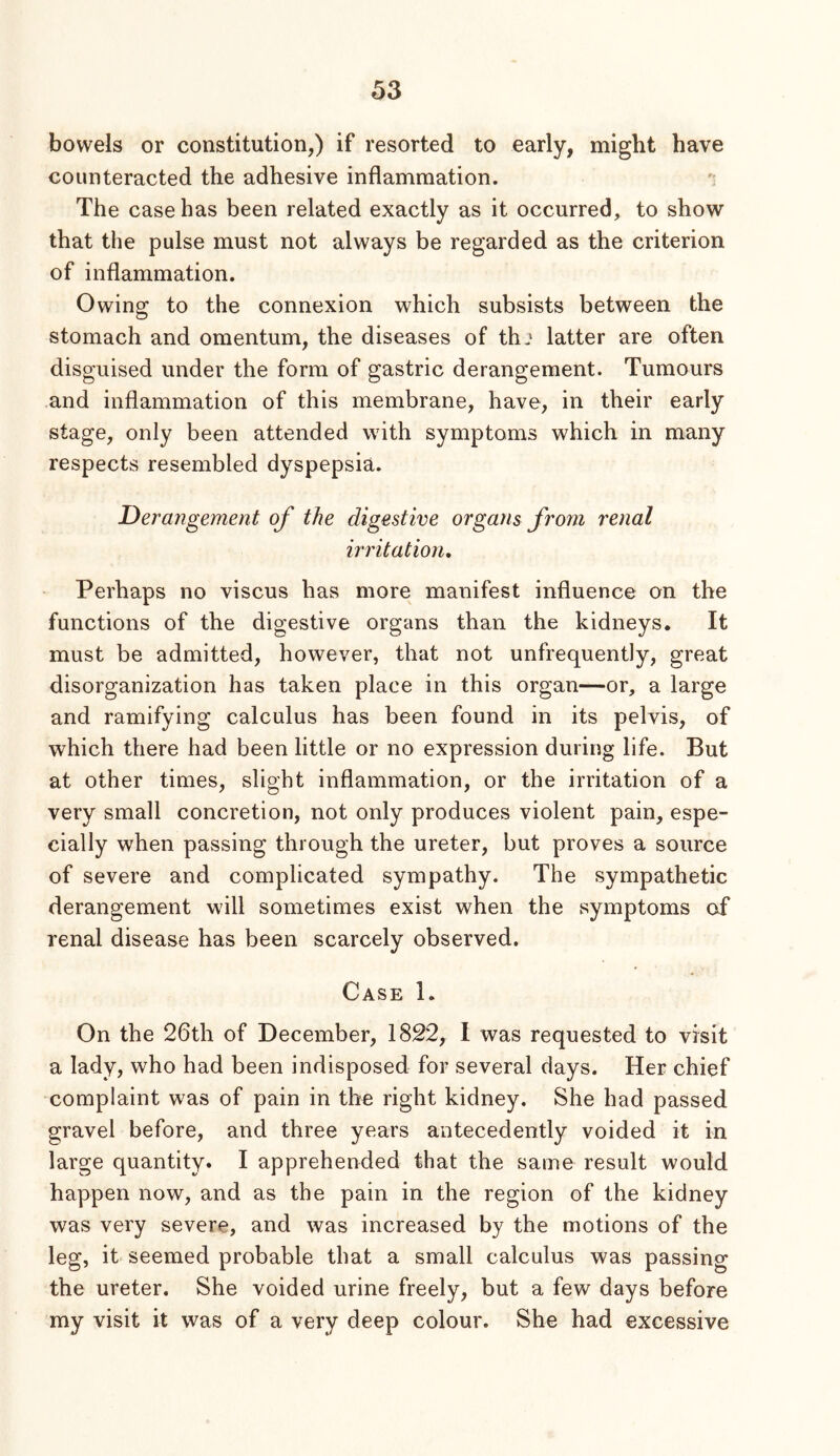 bowels or constitution,) if resorted to early, might have counteracted the adhesive inflammation. The case has been related exactly as it occurred, to show that the pulse must not always be regarded as the criterion of inflammation. Owing to the connexion which subsists between the stomach and omentum, the diseases of thj latter are often disguised under the form of gastric derangement. Tumours and inflammation of this membrane, have, in their early stage, only been attended with symptoms which in many respects resembled dyspepsia. Derangement of the digestive organs from renal irritation. Perhaps no viscus has more manifest influence on the functions of the digestive organs than the kidneys. It must be admitted, however, that not unfrequently, great disorganization has taken place in this organ—or, a large and ramifying calculus has been found in its pelvis, of which there had been little or no expression during life. But at other times, slight inflammation, or the irritation of a very small concretion, not only produces violent pain, espe- cially when passing through the ureter, but proves a source of severe and complicated sympathy. The sympathetic derangement will sometimes exist when the symptoms of renal disease has been scarcely observed. Case 1. On the 26th of December, 1822, I was requested to visit a lady, who had been indisposed for several days. Her chief complaint was of pain in the right kidney. She had passed gravel before, and three years antecedently voided it in large quantity. I apprehended that the same result would happen now, and as the pain in the region of the kidney was very severe, and was increased by the motions of the leg, it seemed probable that a small calculus was passing the ureter. She voided urine freely, but a few days before my visit it was of a very deep colour. She had excessive