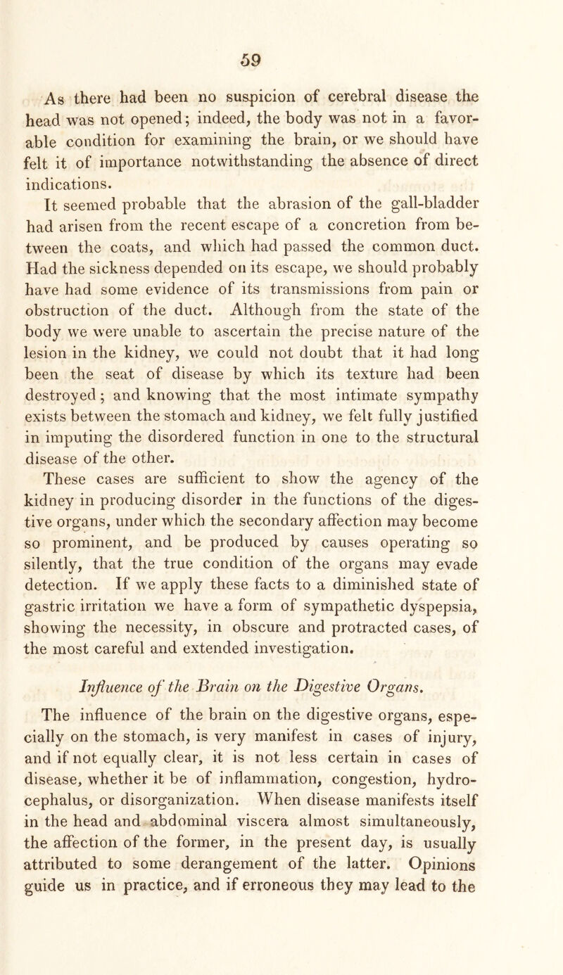 As there had been no suspicion of cerebral disease the head was not opened; indeed, the body was not in a favor- able condition for examining the brain, or we should have felt it of importance notwithstanding the absence of direct indications. It seemed probable that the abrasion of the gall-bladder had arisen from the recent escape of a concretion from be- tween the coats, and which had passed the common duct. Had the sickness depended on its escape, we should probably have had some evidence of its transmissions from pain or obstruction of the duct. Althouo’h from the state of the O body we were unable to ascertain the precise nature of the lesion in the kidney, we could not doubt that it had long been the seat of disease by which its texture had been destroyed; and knowing that the most intimate sympathy exists between the stomach and kidney, we felt fully justified in imputing the disordered function in one to the structural disease of the other. These cases are sufficient to show the agency of the kidney in producing disorder in the functions of the diges- tive organs, under which the secondary affection may become so prominent, and be produced by causes operating so silently, that the true condition of the organs may evade detection. If we apply these facts to a diminished state of gastric irritation we have a form of sympathetic dyspepsia, showing the necessity, in obscure and protracted cases, of the most careful and extended investigation. Injiuence of the Brain on the Digestive Organs, The influence of the brain on the digestive organs, espe- cially on the stomach, is very manifest in cases of injury, and if not equally clear, it is not less certain in cases of disease, whether it be of inflammation, congestion, hydro- cephalus, or disorganization. When disease manifests itself in the head and abdominal viscera almost simultaneously, the affection of the former, in the present day, is usually attributed to some derangement of the latter. Opinions guide us in practice, and if erroneous they may lead to the