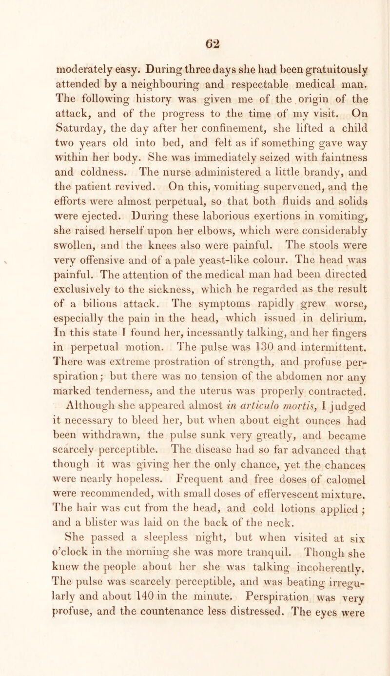 moderately easy. During three days she had been gratuitously attended by a neighbouring and respectable medical man. The following history was given me of the origin of the attack, and of the progress to .the time of my visit. On Saturday, the day after her confinement, she lifted a child two years old into bed, and felt as if something gave way within her body. She was immediately seized with faintness and coldness. The nurse administered a little brandy, and the patient revived. On this, vomiting supervened, and the efforts were almost perpetual, so that both fluids and solids were ejected. During these laborious exertions in vomiting, she raised herself upon her elbows, which were considerably swollen, and the knees also were painful. The stools were very offensive and of a pale yeast-like colour. The head was painful. The attention of the medical man had been directed exclusively to the sickness, which he regarded as the result of a bilious attack. The symptoms rapidly grew w^orse, especially the pain in the head, which issued in delirium. In this state T found her, incessantly talking, and her fingers in perpetual motion. The pulse was 130 and intermittent. There was extreme prostration of strength, and profuse per- spiration; but there was no tension of the abdomen nor any marked tenderness, and the uterus was properly contracted. Although she appeared almost in articulo mortis, I judged it necessary to bleed her, but when about eight ounces had been withdrawn, the pulse sunk very greatly, and became scarcely perceptible. The disease had so far advanced that though it was giving her the only chance, yet the chances were nearly hopeless. Frequent and free doses of calomel were recommended, with small doses of effervescent mixture. The hair was cut from the head, and cold lotions applied ; and a blister was laid on the back of the neck. She passed a sleepless night, but when visited at six o’clock in the morning she was more tranquil. Though she knew the people about her she was talking incoherently. The pulse was scarcely perceptible, and was beating irregu- larly and about 140 in the minute. Perspiration was very profuse, and the countenance less distressed. The eyes were