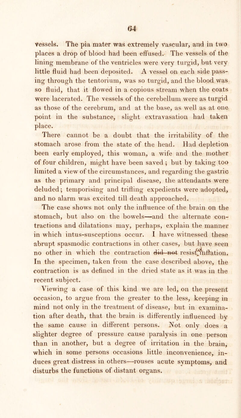 ^>4 Vessels. The pia mater was extremely vascular, and in two places a drop of blood had been effused.' The vessels of the lining membrane of the ventricles were very turgid, but very little fluid had been deposited. A vessel on each side pass- ing through the tentorium, was so turgid, and the blood was so fluid, that it flowed in a copious stream when the coats were lacerated. The vessels of the cerebellum were as turgid as those of the cerebrum, and at the base, as well as at one point in the substance, slight extravasation had taken place. There cannot be a doubt that the irritability of the stomach arose from the state of the head. Had depletion been early employed, this woman, a wife and the mother of four children, might have been saved ; but by taking too limited a view of the circumstances, and regarding the gastric as the primary and principal disease, the attendants were deluded; temporising and trifling expedients were adopted, and no alarm was excited till death approached. The case shows not only the influence of the brain on the stomach, but also on the bowels—and the alternate con- tractions and dilatations may, perhaps, explain the manner in which intus-susceptions occur. I have witnessed these abrupt spasmodic contractions in other cases, but have seen no other in which the contraction did not resist^nflation. In the specimen, taken from the case described above, the contraction is as defined in the dried state as it w^as in the recent subject. Viewing a case of this kind we are led, on the present occasion, to argue from the greater to the less, keeping in mind not only in the treatment of disease, but in examina- tion after death, that the brain is differently influenced by the same cause in different persons. Not only does a slighter degree of pressure cause paralysis in one person than in another, but a degree of irritation in the brain, which in some persons occasions little inconvenience, in- duces great distress in others—rouses acute symptoms, and disturbs the functions of distant organs.