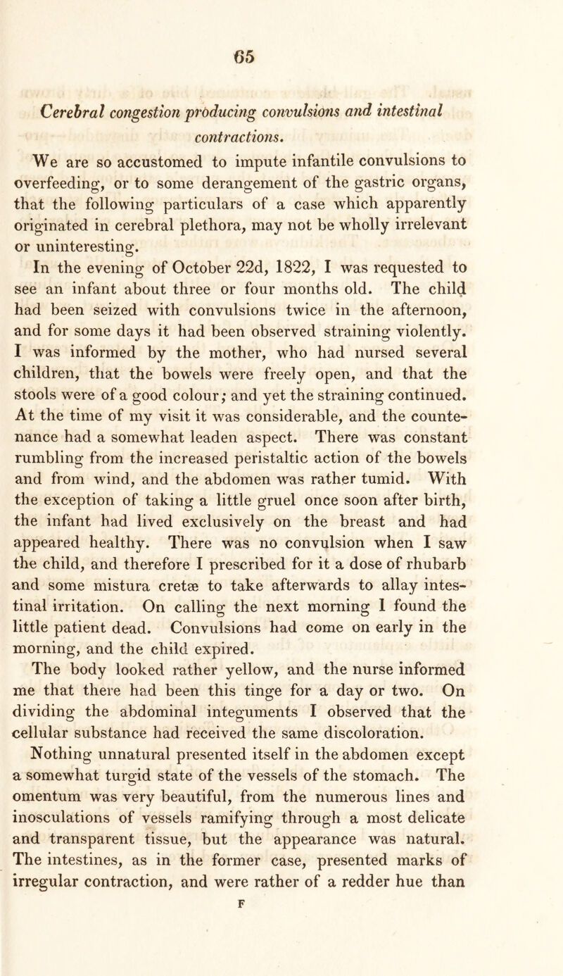 Cerebral congestion producing convulsions and intestinal contractions. We are so accustomed to impute infantile convulsions to overfeeding, or to some derangement of the gastric organs, that the following particulars of a case which apparently originated in cerebral plethora, may not be wholly irrelevant or uninteresting. In the evening of October 22d, 1822, I was requested to see an infant about three or four months old. The child had been seized with convulsions twice in the afternoon, and for some days it had been observed straining violently. I was informed by the mother, who had nursed several children, that the bowels were freely open, and that the stools were of a good colour; and yet the straining continued. At the time of my visit it was considerable, and the counte- nance had a somewhat leaden aspect. There was constant rumbling from the increased peristaltic action of the bowels and from wind, and the abdomen was rather tumid. With the exception of taking a little gruel once soon after birth, the infant had lived exclusively on the breast and had appeared healthy. There was no convulsion when I saw the child, and therefore I prescribed for it a dose of rhubarb and some mistura cretse to take afterw’^ards to allay intes- tinal irritation. On calling the next morning 1 found the little patient dead. Convulsions had come on early in the morning, and the child expired. The body looked rather yellow, and the nurse informed me that there had been this tinge for a day or two. On dividing the abdominal integuments I observed that the cellular substance had received the same discoloration. Nothing unnatural presented itself in the abdomen except a somewhat turgid state of the vessels of the stomach. The omentum was very beautiful, from the numerous lines and inosculations of vessels ramifying through a most delicate and transparent tissue, but the appearance was natural. The intestines, as in the former case, presented marks of irregular contraction, and were rather of a redder hue than F