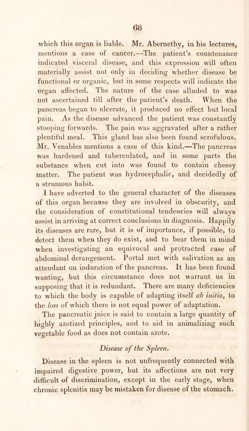 G8 which this organ is liable. Mr. Abernethy, in his lectures, mentions a case of cancer.—The patient^s countenance indicated visceral disease, and this expression will often materially assist not only in deciding whether disease be functional or organic, but in some respects will indicate the organ affected. The nature of the case alluded to was not ascertained till after the patient’s death. When the pancreas began to ulcerate, it produced no effect but local pain. As the disease advanced the patient was constantly stooping forwards. The pain was aggravated after a rather plentiful meal. This gland has also been found scrofulous. Mr. Venables mentions a case of this kind.—The pancreas was hardened and tuberculated, and in some parts the substance when cut into was found to contain cheesy matter. The patient was hydrocephalic, and decidedly of a strumous habit. 1 have adverted to the general character of the diseases of this organ because they are involved in obscurity, and the consideration of constitutional tendencies will always assist in arriving at correct conclusions in diagnosis. Happily its diseases are rare, but it is of importance, if possible, to detect them when they do exist, and to bear them in mind when investigating an equivocal and protracted case of abdominal derangement. Portal met with salivation as an attendant on induration of the pancreas. It has been found wanting, but this circumstance does not warrant us in supposing that it is redundant. There are many deficiencies to which the body is capable of adapting itself ah initio^ to the loss of which there is not equal power of adaptation. The pancreatic juice is said to contain a large quantity of highly azotized principles, and to aid in animalizing such ve2:etable food as does not contain azote. D Disease of the Spleen, Disease in the spleen is not unfrequently connected with impaired digestive power, but its affections are not very difficult of discrimination, except in the early stage, when chronic splenitis may be mistaken for disease of the stomach.