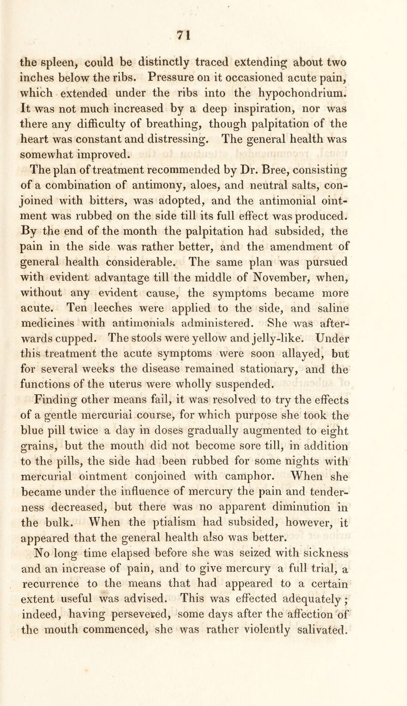 the spleen^ could be distinctly traced extending about two inches below the ribs. Pressure on it occasioned acute pain, which extended under the ribs into the hypochondrium. It was not much increased by a deep inspiration, nor was there any difficulty of breathing, though palpitation of the heart was constant and distressing. The general health was somewhat improved. The plan of treatment recommended by Dr. Bree, consisting of a combination of antimony, aloes, and neutral salts, con- joined with bitters, was adopted, and the antimonial oint- ment was rubbed on the side till its full effect was produced. By the end of the month the palpitation had subsided, the pain in the side was rather better, and the amendment of general health considerable. The same plan was pursued with evident advantage till the middle of November, when, without any evident cause, the symptoms became more acute. Ten leeches were applied to the side, and saline medicines with antimonials administered. She was after- wards cupped. The stools were yellow and jelly-like. Under this treatment the acute symptoms were soon allayed, but for several weeks the disease remained stationary, and the functions of the uterus were wholly suspended. Finding other means fail, it was resolved to try the effects of a gentle mercurial course, for which purpose she took the blue pill twice a day in doses gradually augmented to eight grains, but the mouth did not become sore till, in addition to the pills, the side had been rubbed for some nights with mercurial ointment conjoined with camphor. When she became under the influence of mercury the pain and tender- ness decreased, but there was no apparent diminution in the bulk. When the ptialism had subsided, however, it appeared that the general health also was better. No long time elapsed before she was seized with sickness and an increase of pain, and to give mercury a full trial, a recurrence to the means that had appeared to a certain extent useful was advised. This was effected adequately; indeed, having persevered, some days after the affection of the mouth commenced, she was rather violently salivated.