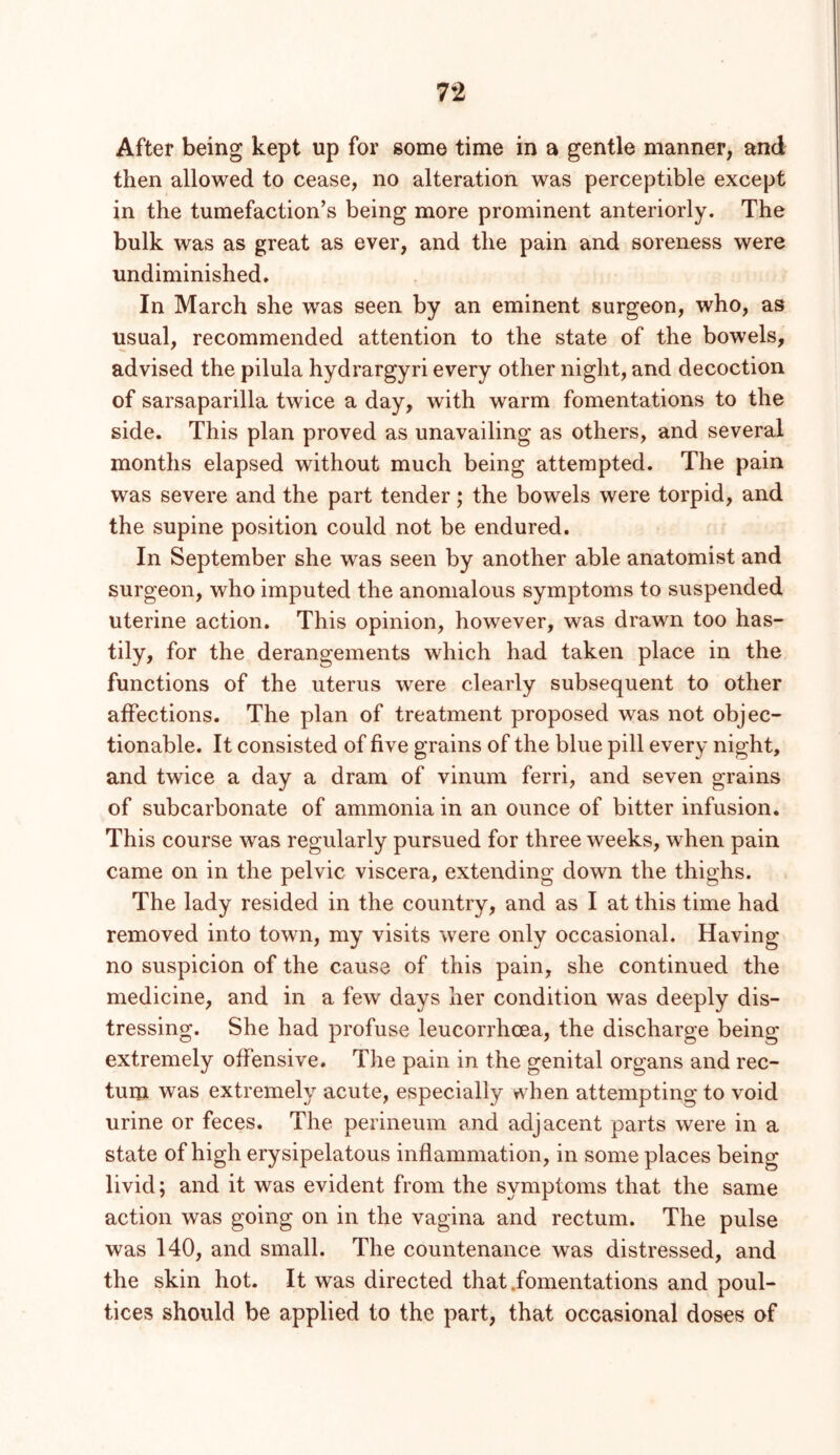After being kept up for some time in a gentle manner, and then allowed to cease, no alteration was perceptible except in the tumefaction’s being more prominent anteriorly. The bulk was as great as ever, and the pain and soreness were undiminished. In March she was seen by an eminent surgeon, who, as usual, recommended attention to the state of the bowels, advised the pilula hydrargyri every other night, and decoction of sarsaparilla twice a day, with warm fomentations to the side. This plan proved as unavailing as others, and several months elapsed without much being attempted. The pain was severe and the part tender; the bowels were torpid, and the supine position could not be endured. In September she was seen by another able anatomist and surgeon, who imputed the anomalous symptoms to suspended uterine action. This opinion, however, was drawn too has- tily, for the derangements which had taken place in the functions of the uterus were clearly subsequent to other affections. The plan of treatment proposed was not objec- tionable. It consisted of five grains of the blue pill every night, and twice a day a dram of vinum ferri, and seven grains of subcarbonate of ammonia in an ounce of bitter infusion. This course was regularly pursued for three weeks, when pain came on in the pelvic viscera, extending down the thighs. The lady resided in the country, and as I at this time had removed into town, my visits were only occasional. Having no suspicion of the cause of this pain, she continued the medicine, and in a few days her condition was deeply dis- tressing. She had profuse leucorrhoea, the discharge being extremely offensive. Tlie pain in the genital organs and rec- tum w^as extremely acute, especially when attempting to void urine or feces. The perineum and adjacent parts were in a state of high erysipelatous inflammation, in some places being livid; and it was evident from the symptoms that the same action was going on in the vagina and rectum. The pulse was 140, and small. The countenance was distressed, and the skin hot. It was directed that .fomentations and poul- tices should be applied to the part, that occasional doses of
