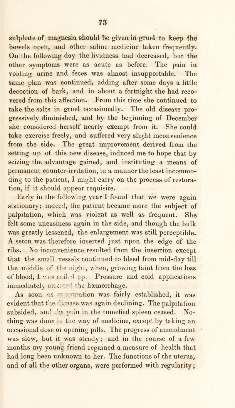 sulphate of magnesia should be given in gruel to keep the bowels open, and other saline medicine taken frequently. On the following day the lividness had decreased, but the other symptoms were as acute as before. The pain in voiding urine and feces was almost insupportable. The same plan was continued, adding after some days a little decoction of bark, and in about a fortnight she had reco- vered from this affection. From this time she continued to take the salts in gruel occasionally. The old disease pro- gressively diminished, and by the beginning of December she considered herself nearly exempt from it. She could take exercise freely, and suffered very slight inconvenience from the side. The great improvement derived from the setting up of this new disease, induced me to hope that by seizing the advantage gained, and instituting a means of permanent counter-irritation, in a manner the least incommo- ding to the patient, I might carry on the process of restora- tion, if it should appear requisite. Early in the following year I found that we were again stationary; indeed, the patient became more the subject of palpitation, which was violent as well as frequent. She felt some uneasiness again in the side, and though the bulk was greatly lessened, the enlargement was still perceptible. A seton v/as therefore inserted just upon the edge of the ribs. No inconvenience resulted from the insertion except that the sm.all vessels continued to bleed from mid-day till the middle of the night, v/hen, growing faint from the loss of blood, I was cp-1] d vp- Pressure and cold applications immediatel}- ancr-'od the haemorrhage. As soon as p” wu-ation was fairly established, it was evident that the disease was again declining. The palpitation subsided, and pain in the tumefied spleen ceased. No- thing was done in the way of medicine, except by taking an occasional dose oi opening pills. The progress of amendment was slow, but it was steady; and in the course of a few months my young friend regained a measure of health that had long been unknown to her. The functions of the uterus, and of all the other organs, were performed with regularity;