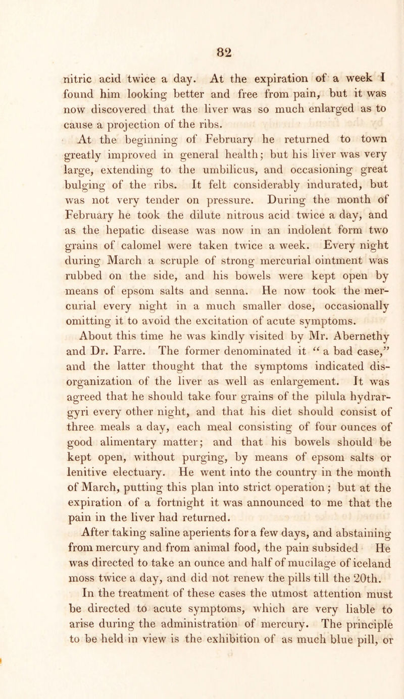 nitric acid twice a day. At the expiration of a week I found him looking better and free from pain, but it was now discovered that the liver was so much enlarged as to cause a projection of the ribs. ‘ At the beginning of February he returned to town greatly improved in general health; but his liver was very large, extending to the umbilicus, and occasioning great bulging of the ribs. It felt considerably indurated, but was not very tender on pressure. During the month of February he took the dilute nitrous acid twice a day, and as the hepatic disease was now in an indolent form tw^o grains of calomel were taken twice a week. Every night during March a scruple of strong mercurial ointment was rubbed on the side, and his bowels were kept open by means of epsom salts and senna. He now took the mer- curial every night in a much smaller dose, occasionally omitting it to avoid the excitation of acute symptoms. About this time he was kindly visited by Mr. Abernethy and Dr. Farre. The former denominated it a bad case,’^ and the latter thought that the symptoms indicated dis- organization of the liver as well as enlargement. It w^as agreed that he should take four grains of the pilula hydrar- gyri every other night, and that his diet should consist of three meals a day, each meal consisting of four ounces of good alimentary matter; and that his bowels should be kept open, without purging, by means of epsom salts or lenitive electuary. He went into the country in the month of March, putting this plan into strict operation; but at the expiration of a fortnight it was announced to me that the pain in the liver had returned. After taking saline aperients for a few days, and abstaining from mercury and from animal food, the pain subsided He was directed to take an ounce and half of mucilage of Iceland moss twice a day, and did not renew the pills till the 20th. In the treatment of these cases the utmost attention must be directed to acute symptoms, which are very liable to arise during the administration of mercury. The principle to be held in view is the exhibition of as much blue pill, or I