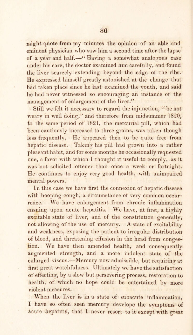 might quote from my minutes the opinion of an able and eminent physician who saw him a second time after the lapse of a year and half.—Having a somewhat analogous case under his care, the doctor examined him carefully, and found the liver scarcely extending beyond the edge of the ribs. He expressed himself greatly astonished at the change that had taken place since he last examined the youth, and said he had never witnessed so encouraging an instance of the management of enlargement of the liver.” Still we felt it necessary to regard the injunction, be not weary in well doing,” and therefore from midsummer 1820, to the same period of 1821, the mercurial pill, which had been cautiously increased to three grains, was taken though less frequently. He appeared then to be quite free from hepatic disease. Taking his pill had grown into a rather pleasant habit, and for some months he occasionally requested one, a favor with which I thought it useful to comply, as it was not solicited oftener than once a week or fortnight. He continues to enjoy very good health, with unimpaired mental powers. In this case we have first the connexion of hepatic disease with hooping cough, a circumstance of very common occur- rence. We have enlargement from chronic inflammation ensuing upon acute hepatitis. We have, at first, a highly excitable state of liver, and of the constitution generally, not allowing of the use of mercury. A state of excitability and weakness, exposing the patient to irregular distribution of blood, and threatening effusion in the head from conges- tion. We have then amended health, and consequently augmented strength, and a more indolent state of the enlarged viscus.—Mercury now admissible, but requiring at first great watchfulness. Ultimately we have the satisfaction of effecting, by a slow but persevering process, restoration to health, of which no hope could be entertained by more violent measures. When the liver is in a state of subacute inflammation, I have so often seen mercury develope the symptoms of acute hepatitis, that 1 never resort to it except with great