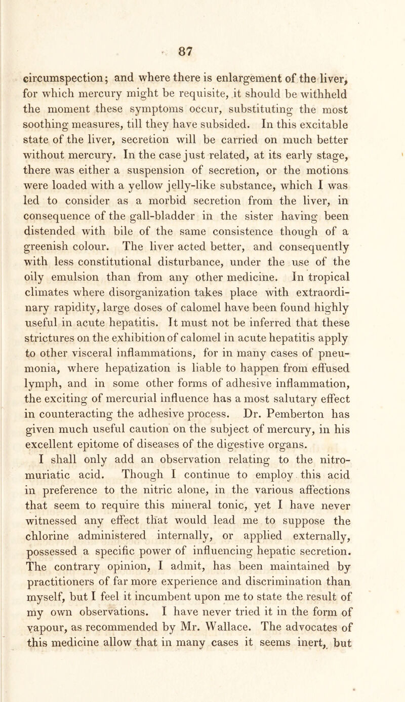 circumspection; and where there is enlargement of the liver, for which mercury might be requisite, it should be withheld the moment these symptoms occur, substituting the most soothing measures, till they have subsided. In this excitable state of the liver, secretion will be carried on much better without mercury. In the case just related, at its early stage, there was either a suspension of secretion, or the motions were loaded with a yellow jelly-like substance, which I was led to consider as a morbid secretion from the liver, in consequence of the gall-bladder in the sister having been distended with bile of the same consistence though of a greenish colour. The liver acted better, and consequently with less constitutional disturbance, under the use of the oily emulsion than from any other medicine. In tropical climates where disorganization takes place with extraordi- nary rapidity, large doses of calomel have been found highly useful in acute hepatitis. It must not be inferred that these strictures on the exhibition of calomel in acute hepatitis apply to other visceral inflammations, for in many cases of pneu- monia, where hepatization is liable to happen from eifused lymph, and in some other forms of adhesive inflammation, the exciting of mercurial influence has a most salutary effect in counteracting the adhesive process. Dr. Pemberton has given much useful caution on the subject of mercury, in his excellent epitome of diseases of the digestive organs. I shall only add an observation relating to the nitro- muriatic acid. Though I continue to employ. this acid in preference to the nitric alone, in the various affections that seem to require this mineral tonic, yet I have never witnessed any effect tliat would lead me to suppose the chlorine administered internally, or applied externally, possessed a specific power of influencing hepatic secretion. The contrary opinion, I admit, has been maintained by practitioners of far more experience and discrimination than myself, but I feel it incumbent upon me to state the result of my own observations. I have never tried it in the form of vapour, as recommended by Mr. Wallace. The advocates of this medicine allow that in many cases it seems inert, but