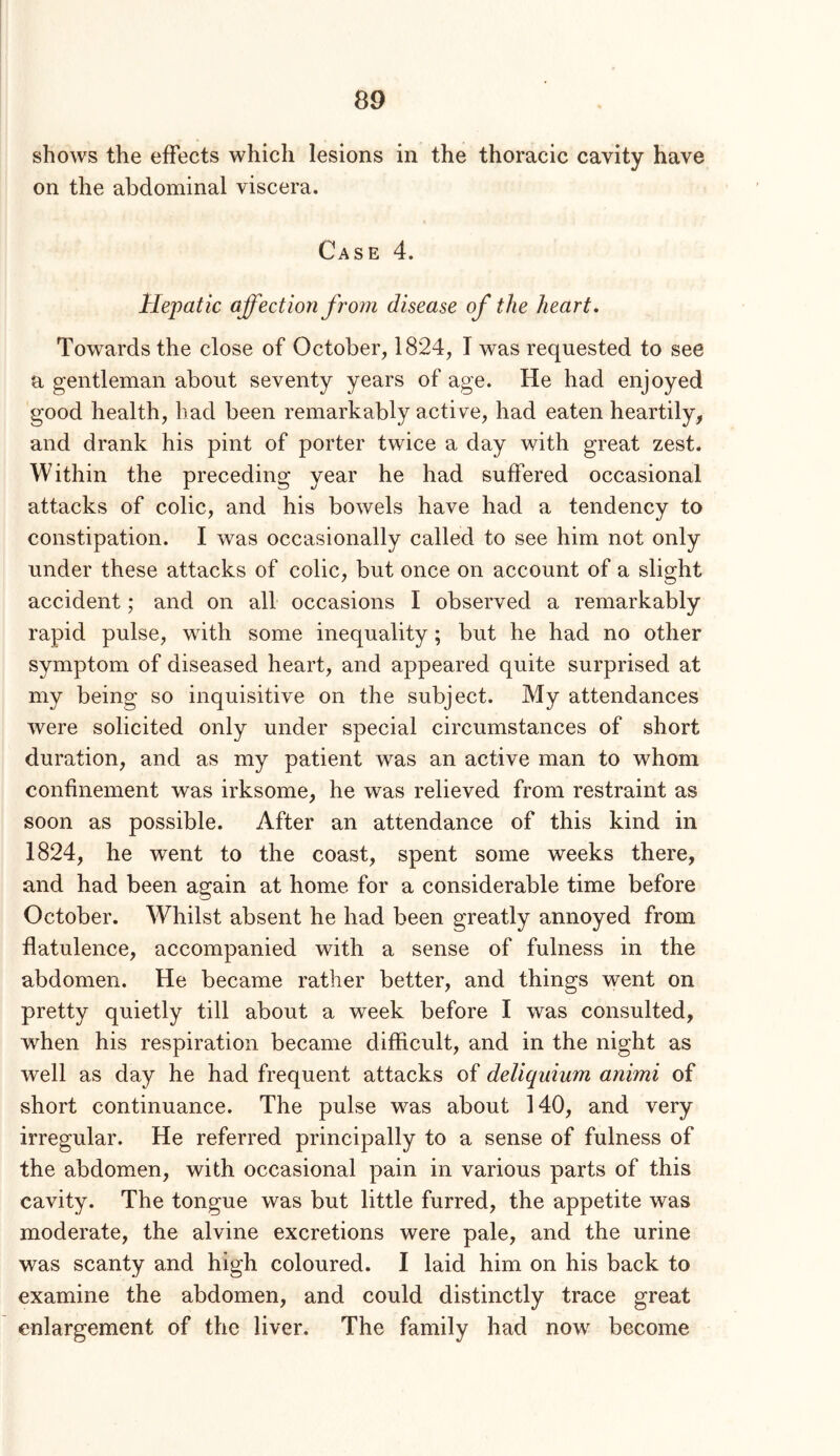 shows the effects which lesions in the thoracic cavity have on the abdominal viscera. Case 4. Hepatic affection from disease of the heart. Towards the close of October, 1824, I was requested to see a gentleman about seventy years of age. He had enjoyed good health, had been remarkably active, had eaten heartily, and drank his pint of porter twice a day with great zest. Within the preceding year he had suffered occasional attacks of colic, and his bowels have had a tendency to constipation. I was occasionally called to see him not only under these attacks of colic, but once on account of a slight accident; and on all occasions I observed a remarkably rapid pulse, with some inequality; but he had no other symptom of diseased heart, and appeared quite surprised at my being so inquisitive on the subject. My attendances were solicited only under special circumstances of short duration, and as my patient was an active man to whom confinement was irksome, he was relieved from restraint as soon as possible. After an attendance of this kind in 1824, he went to the coast, spent some weeks there, and had been again at home for a considerable time before October. Whilst absent he had been greatly annoyed from flatulence, accompanied with a sense of fulness in the abdomen. He became rather better, and things went on pretty quietly till about a week before I was consulted, when his respiration became difficult, and in the night as well as day he had frequent attacks of deliquium animi of short continuance. The pulse was about 140, and very irregular. He referred principally to a sense of fulness of the abdomen, with occasional pain in various parts of this cavity. The tongue was but little furred, the appetite was moderate, the alvine excretions were pale, and the urine was scanty and high coloured. I laid him on his back to examine the abdomen, and could distinctly trace great enlargement of the liver. The family had now become