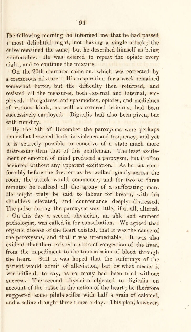 fhe following morning he informed me that he had passed i most delightful night, not having a single attack; the oulse remained the same, but he described himself as being comfortable. He was desired to repeat the opiate every night, and to continue the mixture. On the 20th diarrhoea came on, which was corrected by a cretaceous mixture. His respiration for a week remained somewhat better, but the difficulty then returned, and resisted all the measures, both external and internal, em- ployed. Purgatives, antispasmodics, opiates, and medicines of various kinds, as well as external irritants, had been successively employed. Digitalis had also been given, but with timidity. By the 8th of December the paroxysms were perhaps somewhat lessened both in violence and frequency, and yet it is scarcely possible to conceive of a state much more distressing than that of this gentleman. The least excite- ment or emotion of mind produced a paroxysm, but it often occurred without any apparent excitation. As he sat com- fortably before the fire, or as he walked gently across the room, the attack would commence, and for two or three minutes he realized all the agony of a suffocating man. He might truly be said to labour for breath, with his shoulders elevated, and countenance deeply distressed. The pulse during the paroxysm was little, if at all, altered. On this day a second physician, an able and eminent pathologist, was called in for consultation. We agreed that organic disease of the heart existed, that it was the cause of the paroxysms, and that it was irremediable. It was also evident that there existed a state of congestion of the liver, from the impediment to the transmission of blood through the heart. Still it was hoped that the sufferings of the patient would admit of alleviation, but by what means it was difficult to say, as so many had been tried without success. The second physician objected to digitalis on account of the pause in the action of the heart; he therefore suggested some pilula scillse with half a grain of calomel, and a saline draught three times a day. This plan, however,
