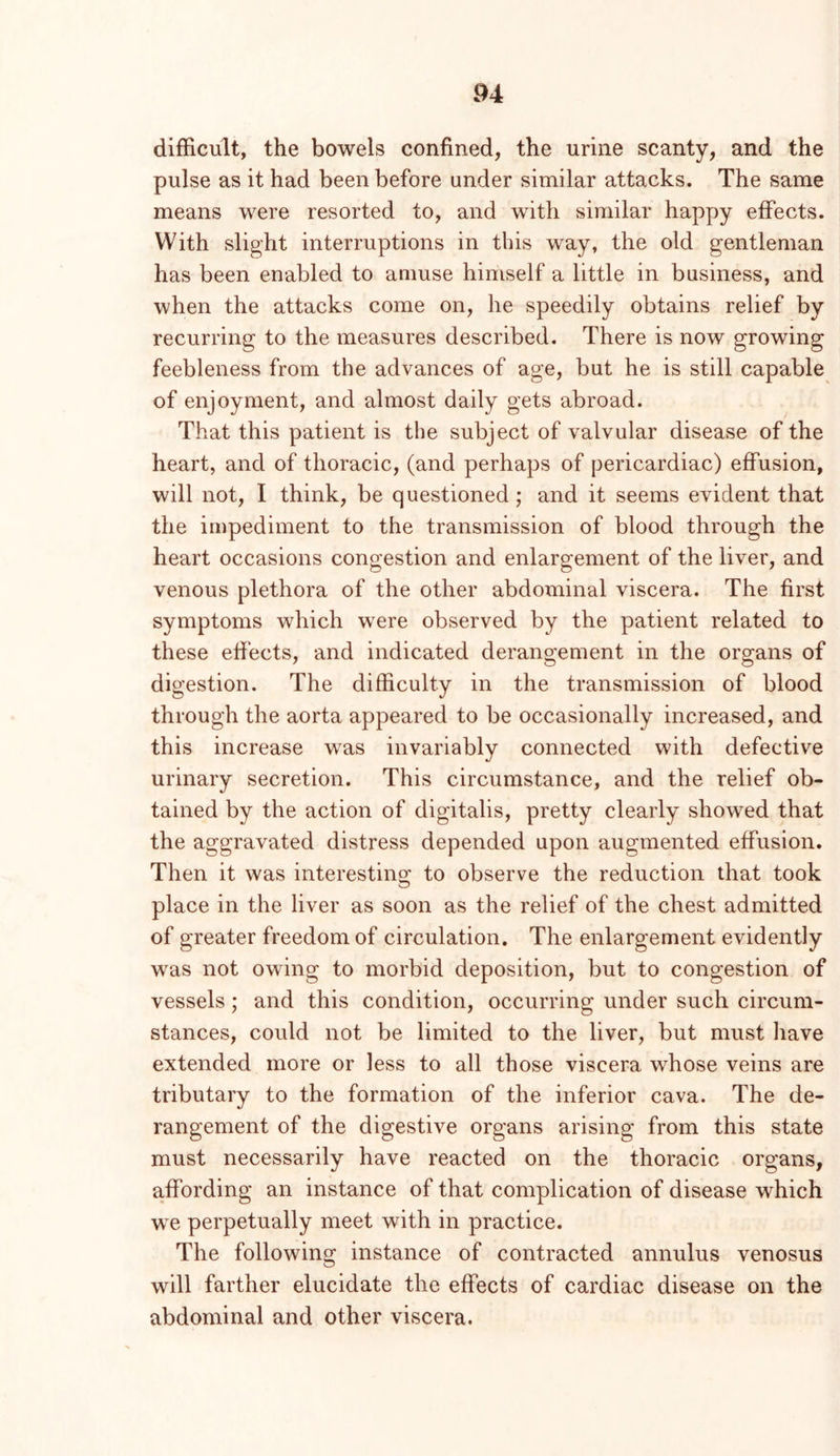 P4 difficult, the bowels confined, the urine scanty, and the pulse as it had been before under similar attacks. The same means were resorted to, and with similar happy effects. With slight interruptions in this way, the old gentleman has been enabled to amuse himself a little in business, and when the attacks come on, he speedily obtains relief by recurring to the measures described. There is now growing feebleness from the advances of age, but he is still capable of enjoyment, and almost daily gets abroad. That this patient is the subject of valvular disease of the heart, and of thoracic, (and perhaps of pericardiac) effusion, will not, I think, be questioned; and it seems evident that the impediment to the transmission of blood through the heart occasions congestion and enlargement of the liver, and venous plethora of the other abdominal viscera. The first symptoms which were observed by the patient related to these efiects, and indicated derangement in the organs of digestion. The difficulty in the transmission of blood through the aorta appeared to be occasionally increased, and this increase was invariably connected with defective urinary secretion. This circumstance, and the relief ob- tained by the action of digitalis, pretty clearly showed that the aggravated distress depended upon augmented effusion. Then it was interesting to observe the reduction that took place in the liver as soon as the relief of the chest admitted of greater freedom of circulation. The enlargement evidently was not owing to morbid deposition, but to congestion of vessels; and this condition, occurring under such circum- stances, could not be limited to the liver, but must liave extended more or less to all those viscera whose veins are tributary to the formation of the inferior cava. The de- rangement of the digestive organs arising from this state must necessarily have reacted on the thoracic organs, affording an instance of that complication of disease which we perpetually meet with in practice. The following instance of contracted annulus venosus will farther elucidate the effects of cardiac disease on the abdominal and other viscera.