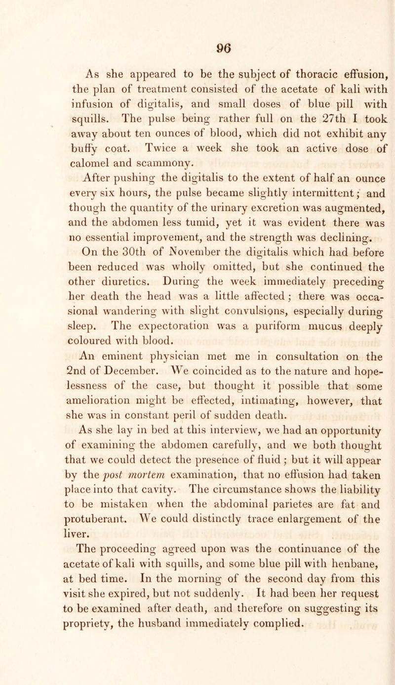 As she appeared to be the subject of thoracic effusion, the plan of treatment consisted of the acetate of kali with infusion of digitalis, and small doses of blue pill with squills. The pulse being rather full on the 27th I took away about ten ounces of blood, which did not exhibit any buffy coat. Twice a week she took an active dose of calomel and scammony. After pushing the digitalis to the extent of half an ounce every six hours, the pulse became slightly intermittent; and though the quantity of the urinary excretion was augmented, and the abdomen less tumid, yet it was evident there was no essential improvement, and the strength was declining. On the 30th of November the digitalis which had before been reduced was wholly omitted, but she continued the other diuretics. During the week immediately preceding her death the head was a little affected; there was occa- sional wandering with slight convulsions, especially during sleep. The expectoration was a puriform mucus deeply coloured with blood. An eminent physician met me in consultation on the 2nd of December. We coincided as to the nature and hope- lessness of the case, but thought it possible that some amelioration might be effected, intimating, however, that she was in constant peril of sudden death. As she lay in bed at this interview, we had an opportunity of examining the abdomen carefully, and we both thought that we could detect the presence of fluid; but it will appear by the post 7nortem examination, that no effusion had taken place into that cavity. The circumstance shows the liability to be mistaken when the abdominal parietes are fat and protuberant. We could distinctly trace enlargement of the liver. The proceeding agreed upon was the continuance of the acetate of kali with squills, and some blue pill with henbane, at bed time. In the morning of the second day from this visit she expired, but not suddenly. It had been her request to be examined after death, and therefore on suggesting its propriety, the husband immediately complied.