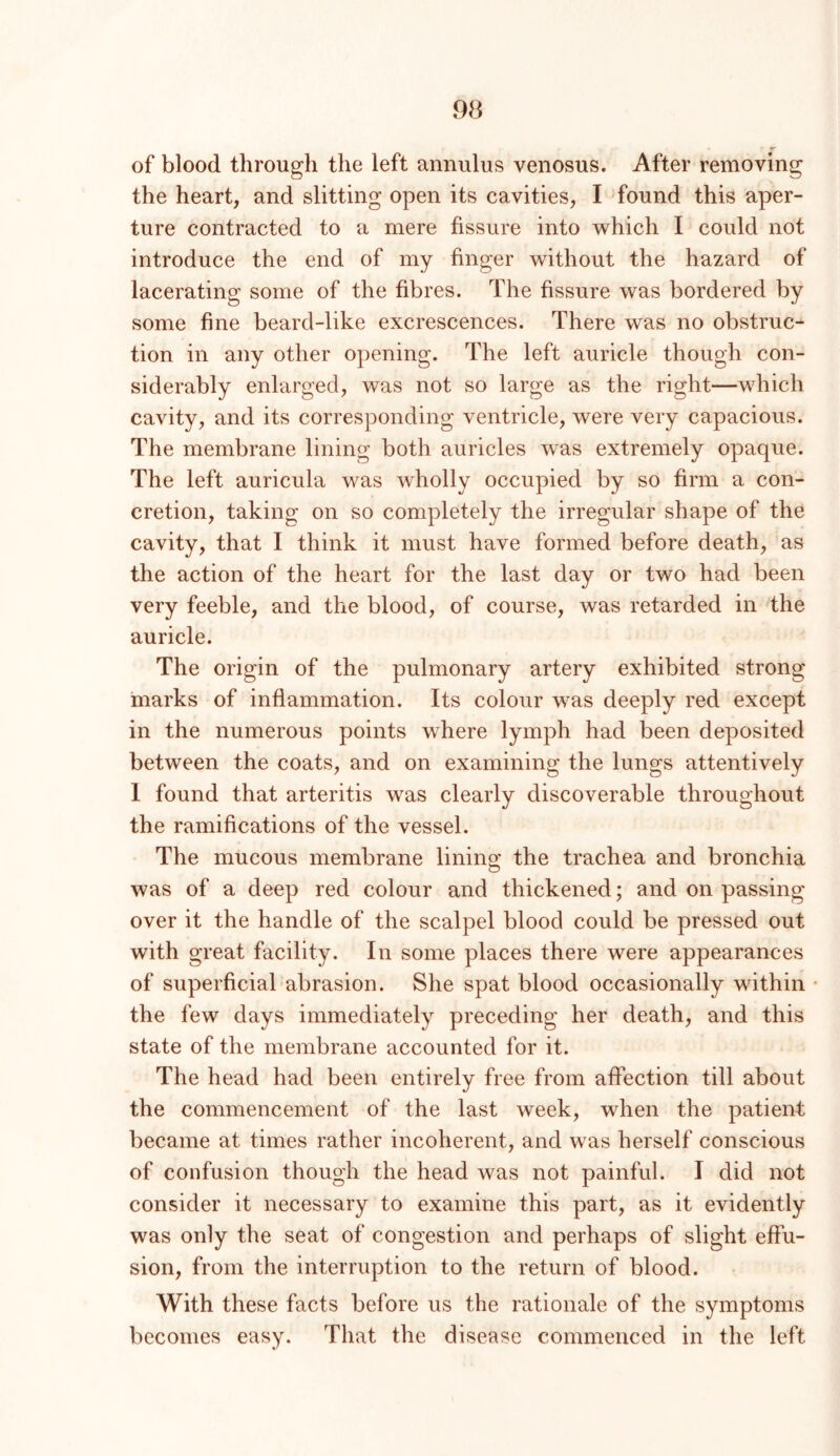 of blood through the left annulus venosus. After removing the heart, and slitting open its cavities, I found this aper- ture contracted to a mere fissure into which I could not introduce the end of my finger without the hazard of lacerating some of the fibres. The fissure was bordered by some fine beard-like excrescences. There was no obstruc- tion in any other opening. The left auricle though con- siderably enlarged, was not so large as the right—which cavity, and its corresponding ventricle, were very capacious. The membrane lining both auricles was extremely opaque. The left auricula was wholly occupied by so firm a con- cretion, taking on so completely the irregular shape of the cavity, that I think it must have formed before death, as the action of the heart for the last day or two had been very feeble, and the blood, of course, was retarded in the auricle. The origin of the pulmonary artery exhibited strong marks of inflammation. Its colour was deeply red except in the numerous points where lymph had been deposited between the coats, and on examining the lungs attentively 1 found that arteritis was clearly discoverable throughout the ramifications of the vessel. The mucous membrane lining the trachea and bronchia was of a deep red colour and thickened; and on passing over it the handle of the scalpel blood could be pressed out with great facility. In some places there were appearances of superficial abrasion. She spat blood occasionally within the few days immediately preceding her death, and this state of the membrane accounted for it. The head had been entirely free from affection till about the commencement of the last week, when the patient became at times rather incoherent, and was herself conscious of confusion though the head was not painful. I did not consider it necessary to examine this part, as it evidently was only the seat of congestion and perhaps of slight effu- sion, from the interruption to the return of blood. With these facts before us the rationale of the symptoms becomes easy. That the disease commenced in the left