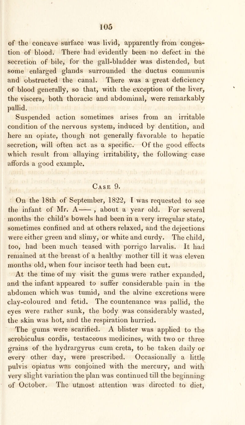 of the concave surface was livid, apparently from conges- tion of blood. There had evidently been no defect in the secretion of bile, for the gall-bladder was distended, but some enlarged glands surrounded the ductus communis and obstructed the canal. There was a great deficiency of blood generally, so that, with the exception of the liver, the viscera, both thoracic and abdominal, were remarkably pallid. Suspended action sometimes arises from an irritable condition of the nervous system, induced by dentition, and here an opiate, though not generally favorable to hepatic secretion, will often act as a specific. Of the good effects which result from allaying irritability, the following case affords a good example. Case 9. On the 18th of September, 1822, I was requested to see the infant of Mr. A , about a year old. For several months the child’s bowels had been in a very irregular state, sometimes confined and at others relaxed, and the dejections were either green and slimy, or white and curdy. The child, too, had been much teased with porrigo larvalis. It had remained at the breast of a healthy mother till it was eleven months old, when four incisor teeth had been cut. At the time of my visit the gums were rather expanded, and the infant appeared to suffer considerable pain in the abdomen which was tumid, and the alvine excretions were clay-coloured and fetid. The countenance was pallid, the eyes were rather sunk, the body was considerably wasted, the skin was hot, and the respiration hurried. The gums were scarified. A blister was applied to the scrobiculus cordis, testaceous medicines, with two or three grains of the hydrargyrus cum creta, to be taken daily or every other day, were prescribed. Occasionally a little pulvis opiatus was conjoined with the mercury, and with very slight variation the plan was continued till the beginning of October. The utmost attention was directed to diet.