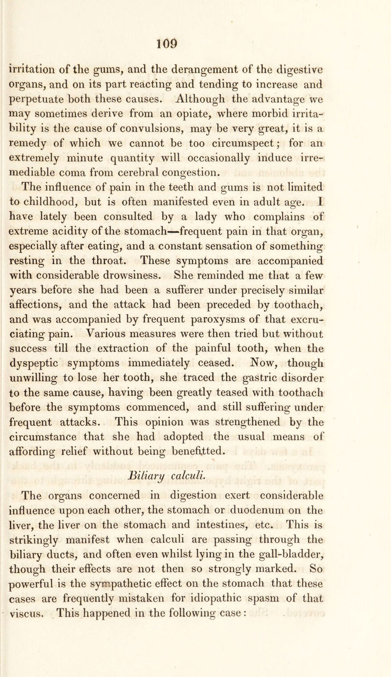 irritation of the gums, and the derangement of the digestive organs, and on its part reacting and tending to increase and perpetuate both these causes. Although the advantage we may sometimes derive from an opiate, where morbid irrita- bility is the cause of convulsions, may be very great, it is a remedy of which we cannot be too circumspect; for an extremely minute quantity will occasionally induce irre- mediable coma from cerebral congestion. The influence of pain in the teeth and gums is not limited to childhood, but is often manifested even in adult age. I have lately been consulted by a lady who complains of extreme acidity of the stomach—frequent pain in that organ, especially after eating, and a constant sensation of something resting in the throat. These symptoms are accompanied with considerable drowsiness. She reminded me that a few years before she had been a sufferer under precisely similar affections, and the attack had been preceded by toothach, and was accompanied by frequent paroxysms of that excru- ciating pain. Various measures were then tried but without success till the extraction of the painful tooth, when the dyspeptic symptoms immediately ceased. Now, though unwilling to lose her tooth, she traced the gastric disorder to the same cause, having been greatly teased with toothach before the symptoms commenced, and still suffering under frequent attacks. This opinion was strengthened by the circumstance that she had adopted the usual means of affording relief without being benefltted. Biliary calculi. The organs concerned in digestion exert considerable influence upon each other, the stomach or duodenum on the liver, the liver on the stomach and intestines, etc. This is strikingly manifest when calculi are passing through the biliary ducts, and often even whilst lying in the gall-bladder, though their effects are not then so strongly marked. So powerful is the sympathetic effect on the stomach that these cases are frequently mistaken for idiopathic spasm of that - viscus. This happened in the following case :
