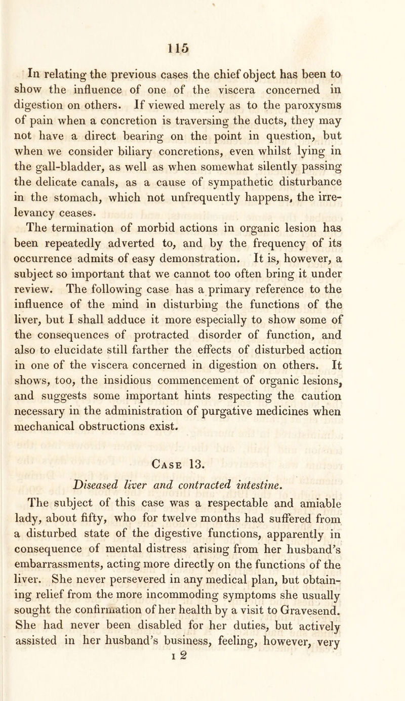 In relating the previous cases the chief object has been to show the influence of one of the viscera concerned in digestion on others. If viewed merely as to the paroxysms of pain when a concretion is traversing the ducts, they may not have a direct bearing on the point in question, but when we consider biliary concretions, even whilst lying in the gall-bladder, as well as when somewhat silently passing the delicate canals, as a cause of sympathetic disturbance in the stomach, which not unfrequently happenSj the irre- levancy ceases. The termination of morbid actions in organic lesion has been repeatedly adverted to, and by the frequency of its occurrence admits of easy demonstration. It is, however, a subject so important that we cannot too often bring it under review. The following case has a primary reference to the influence of the mind in disturbing the functions of the liver, but I shall adduce it more especially to show some of the consequences of protracted disorder of function, and also to elucidate still farther the effects of disturbed action in one of the viscera concerned in digestion on others. It shows, too, the insidious commencement of organic lesions, and suggests some important hints respecting the caution necessary in the administration of purgative medicines when mechanical obstructions exist. Case 13. Diseased liver and contracted intestine. The subject of this case was a respectable and amiable lady, about fifty, who for twelve months had suffered from a disturbed state of the digestive functions, apparently in consequence of mental distress arising from her husband’s embarrassments, acting more directly on the functions of the liver. She never persevered in any medical plan, but obtain- ing relief from the more incommoding symptoms she usually sought the confirmation of her health by a visit to Gravesend. She had never been disabled for her duties, but actively assisted in her husband’s business, feeling, however, very I 2