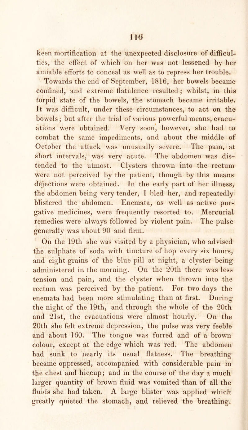 MG keen mortification at the unexpected disclosure of difficul- ties, the effect of which on her was not lessened by her amiable efforts to conceal as well as to repress her trouble. Towards the end of September, 1816, her bowels became confined, and extreme flatidence resulted; whilst, in this torpid state of the bowels, the stomach became irritable. It was difficult, under these circumstances, to act on the bowels; but after the trial of various powerful means, evacu- ations were obtained. Very soon, however, she had to combat the same impediments, and about the middle of October the attack was unusually severe. The pain, at short intervals, was very acute. The abdomen was dis- tended to the utmost. Clysters thrown into the rectum were not perceived by the patient, though by this means dejections were obtained. In the early part of her illness, the abdomen being very tender, I bled her, and repeatedly blistered the abdomen. Enemata, as well as active pur- gative medicines, were frequently resorted to. Mercurial remedies were always followed by violent pain. The pulse generally was about 90 and firm. On the 19th she was visited by a physician, who advised the sulphate of soda with tincture of hop every six hours, and eight grains of the blue pill at night, a clyster being administered in the morning. On the 20th there was less tension and pain, and the clyster when thrown into the rectum was perceived by the patient. For two days the enemata had been more stimulating than at first. During the night of the 19th, and through the whole of the 20th and 21st, the evacuations were almost hourly. On the 20th she felt extreme depression, the pulse was very feeble and about 160. The tongue was furred and of a brown colour, except at the edge which was red. The abdomen had sunk to nearly its usual flatness. The breathing became oppressed, accompanied with considerable pain in the chest and hiccup; and in the course of the day a much larger quantity of brown fluid was vomited than of all the fluids she had taken. A large blister was applied which greatly quieted the stomach, and relieved the breathing.